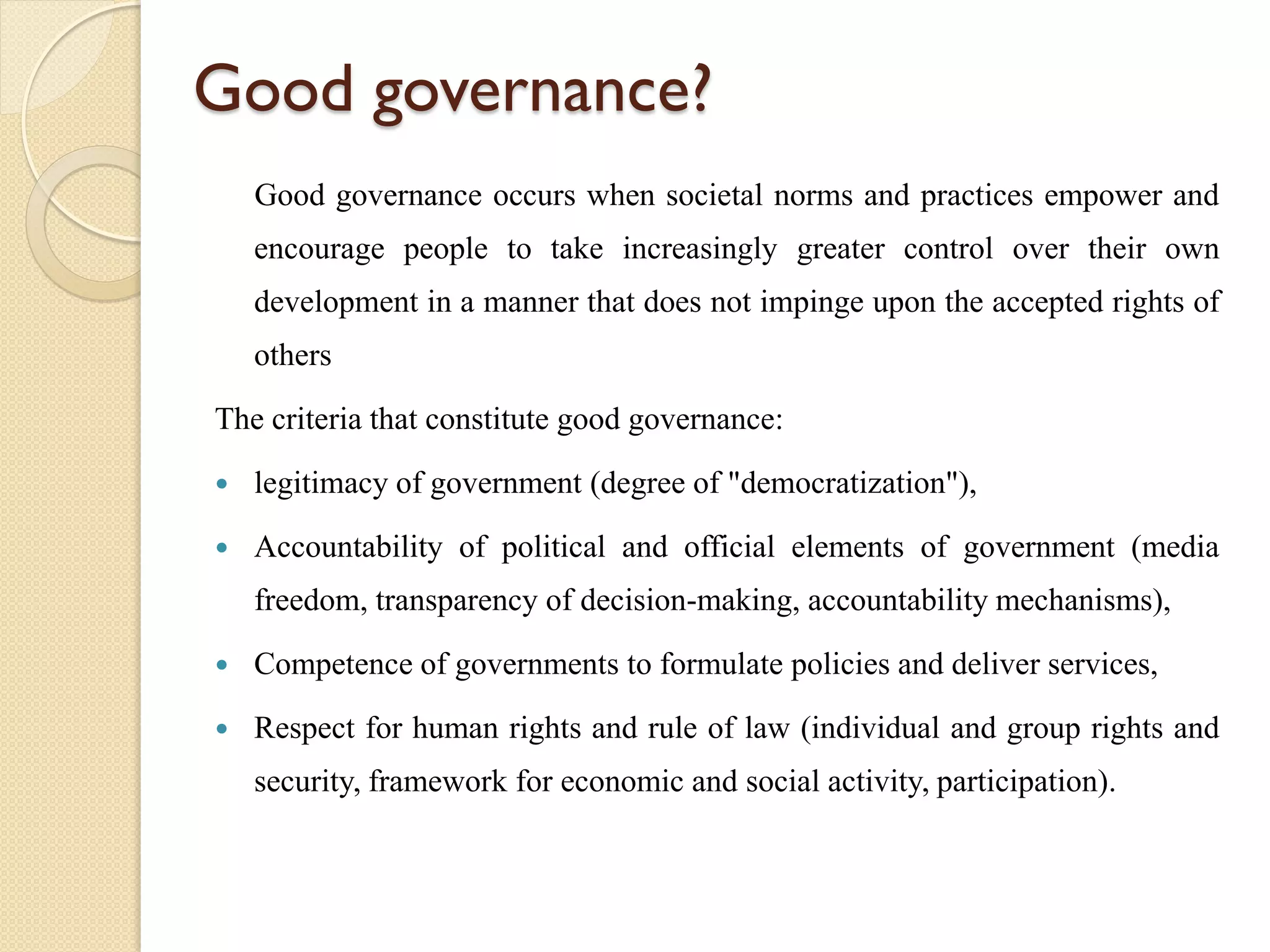 Good governance?
Good governance occurs when societal norms and practices empower and
encourage people to take increasingly greater control over their own
development in a manner that does not impinge upon the accepted rights of
others
The criteria that constitute good governance:
 legitimacy of government (degree of "democratization"),
 Accountability of political and official elements of government (media
freedom, transparency of decision-making, accountability mechanisms),
 Competence of governments to formulate policies and deliver services,
 Respect for human rights and rule of law (individual and group rights and
security, framework for economic and social activity, participation).
 