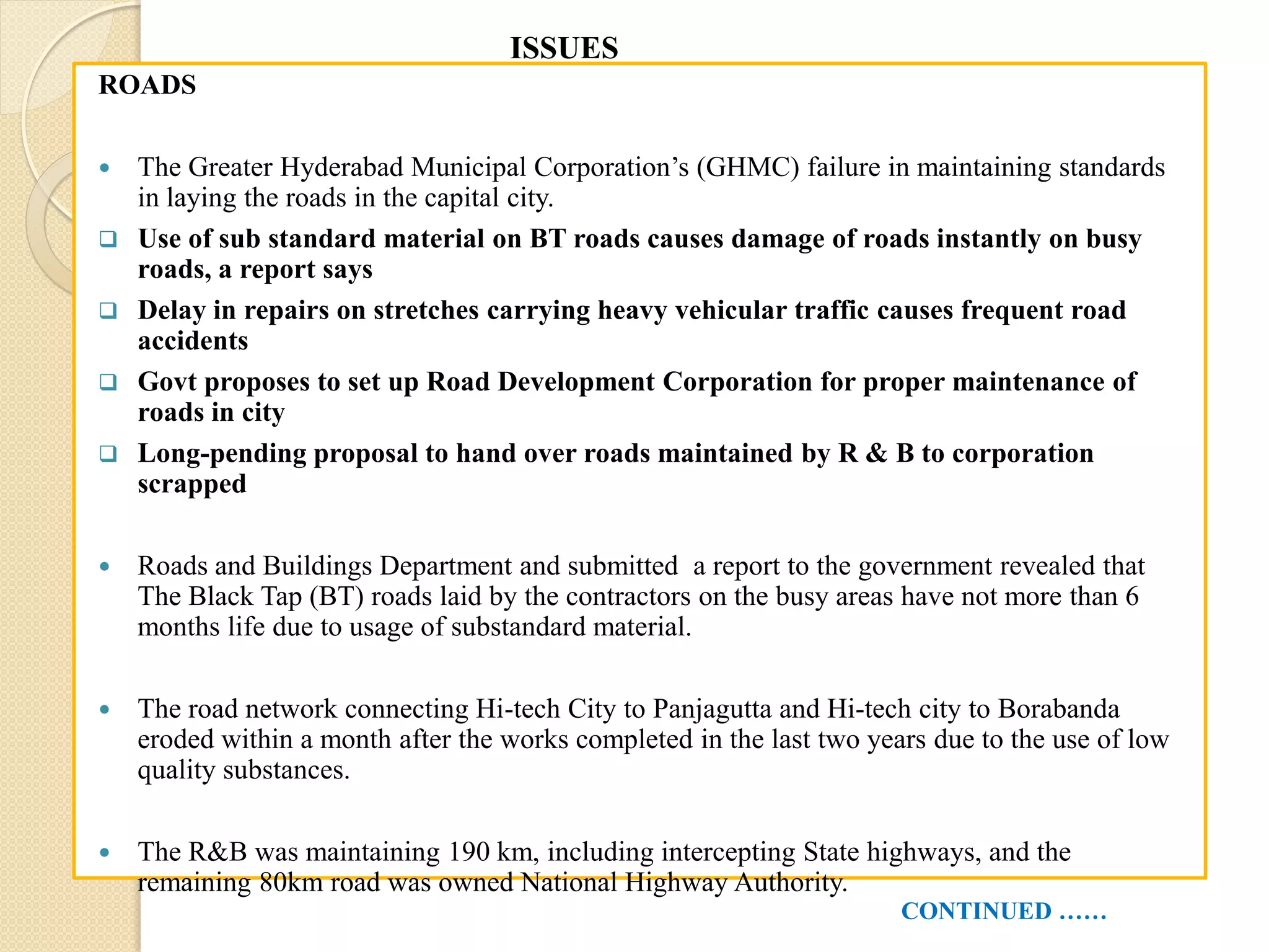 ROADS
 The Greater Hyderabad Municipal Corporation’s (GHMC) failure in maintaining standards
in laying the roads in the capital city.
 Use of sub standard material on BT roads causes damage of roads instantly on busy
roads, a report says
 Delay in repairs on stretches carrying heavy vehicular traffic causes frequent road
accidents
 Govt proposes to set up Road Development Corporation for proper maintenance of
roads in city
 Long-pending proposal to hand over roads maintained by R & B to corporation
scrapped
 Roads and Buildings Department and submitted a report to the government revealed that
The Black Tap (BT) roads laid by the contractors on the busy areas have not more than 6
months life due to usage of substandard material.
 The road network connecting Hi-tech City to Panjagutta and Hi-tech city to Borabanda
eroded within a month after the works completed in the last two years due to the use of low
quality substances.
 The R&B was maintaining 190 km, including intercepting State highways, and the
remaining 80km road was owned National Highway Authority.
CONTINUED ……
ISSUES
 