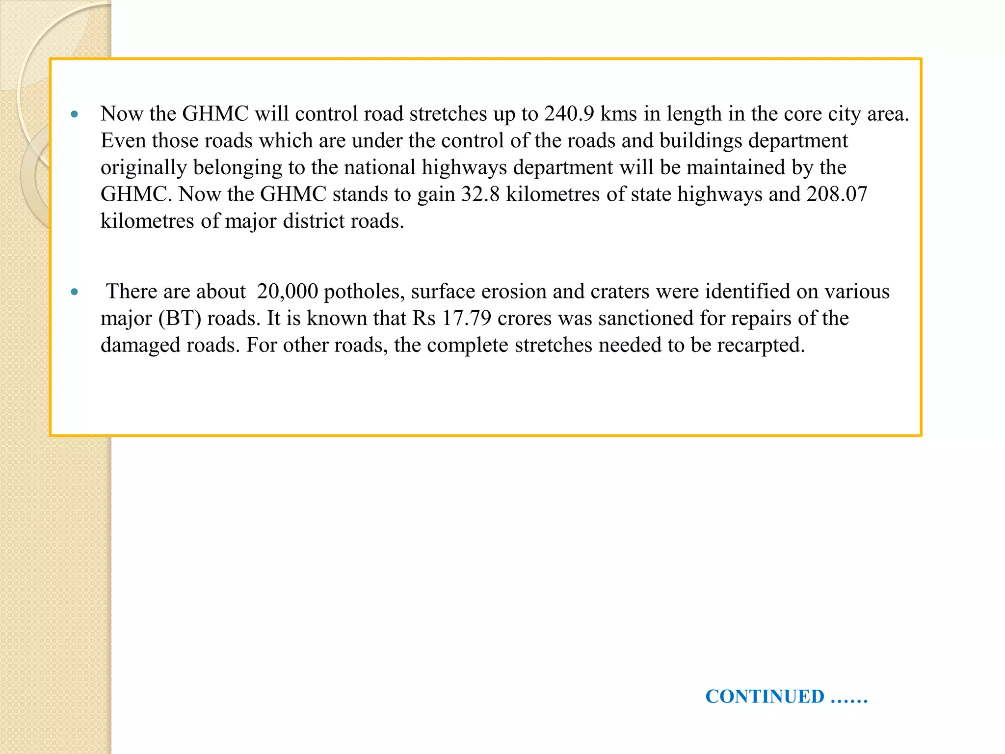  Now the GHMC will control road stretches up to 240.9 kms in length in the core city area.
Even those roads which are under the control of the roads and buildings department
originally belonging to the national highways department will be maintained by the
GHMC. Now the GHMC stands to gain 32.8 kilometres of state highways and 208.07
kilometres of major district roads.
 There are about 20,000 potholes, surface erosion and craters were identified on various
major (BT) roads. It is known that Rs 17.79 crores was sanctioned for repairs of the
damaged roads. For other roads, the complete stretches needed to be recarpted.
CONTINUED ……
 