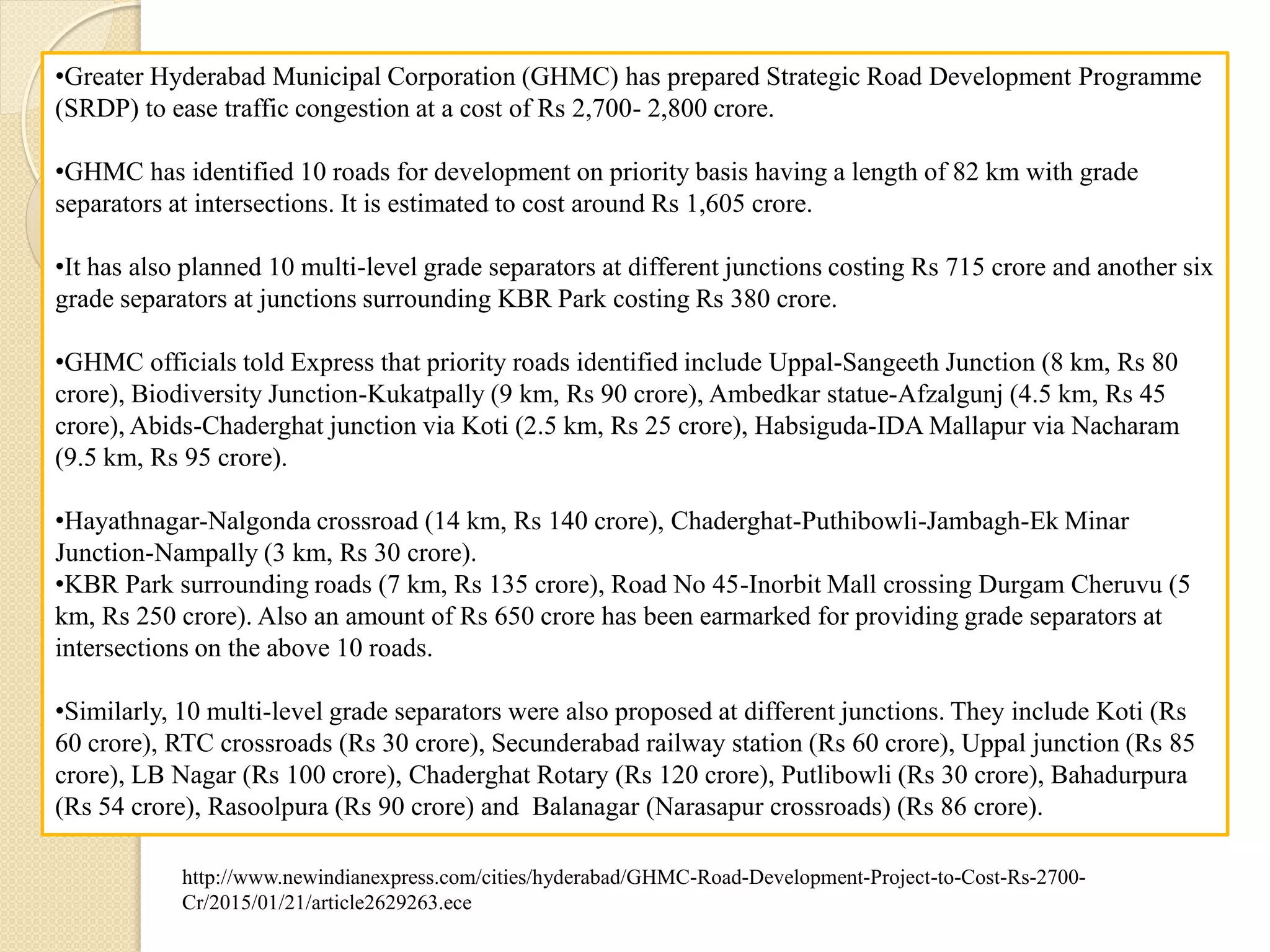 •Greater Hyderabad Municipal Corporation (GHMC) has prepared Strategic Road Development Programme
(SRDP) to ease traffic congestion at a cost of Rs 2,700- 2,800 crore.
•GHMC has identified 10 roads for development on priority basis having a length of 82 km with grade
separators at intersections. It is estimated to cost around Rs 1,605 crore.
•It has also planned 10 multi-level grade separators at different junctions costing Rs 715 crore and another six
grade separators at junctions surrounding KBR Park costing Rs 380 crore.
•GHMC officials told Express that priority roads identified include Uppal-Sangeeth Junction (8 km, Rs 80
crore), Biodiversity Junction-Kukatpally (9 km, Rs 90 crore), Ambedkar statue-Afzalgunj (4.5 km, Rs 45
crore), Abids-Chaderghat junction via Koti (2.5 km, Rs 25 crore), Habsiguda-IDA Mallapur via Nacharam
(9.5 km, Rs 95 crore).
•Hayathnagar-Nalgonda crossroad (14 km, Rs 140 crore), Chaderghat-Puthibowli-Jambagh-Ek Minar
Junction-Nampally (3 km, Rs 30 crore).
•KBR Park surrounding roads (7 km, Rs 135 crore), Road No 45-Inorbit Mall crossing Durgam Cheruvu (5
km, Rs 250 crore). Also an amount of Rs 650 crore has been earmarked for providing grade separators at
intersections on the above 10 roads.
•Similarly, 10 multi-level grade separators were also proposed at different junctions. They include Koti (Rs
60 crore), RTC crossroads (Rs 30 crore), Secunderabad railway station (Rs 60 crore), Uppal junction (Rs 85
crore), LB Nagar (Rs 100 crore), Chaderghat Rotary (Rs 120 crore), Putlibowli (Rs 30 crore), Bahadurpura
(Rs 54 crore), Rasoolpura (Rs 90 crore) and Balanagar (Narasapur crossroads) (Rs 86 crore).
http://www.newindianexpress.com/cities/hyderabad/GHMC-Road-Development-Project-to-Cost-Rs-2700-
Cr/2015/01/21/article2629263.ece
 