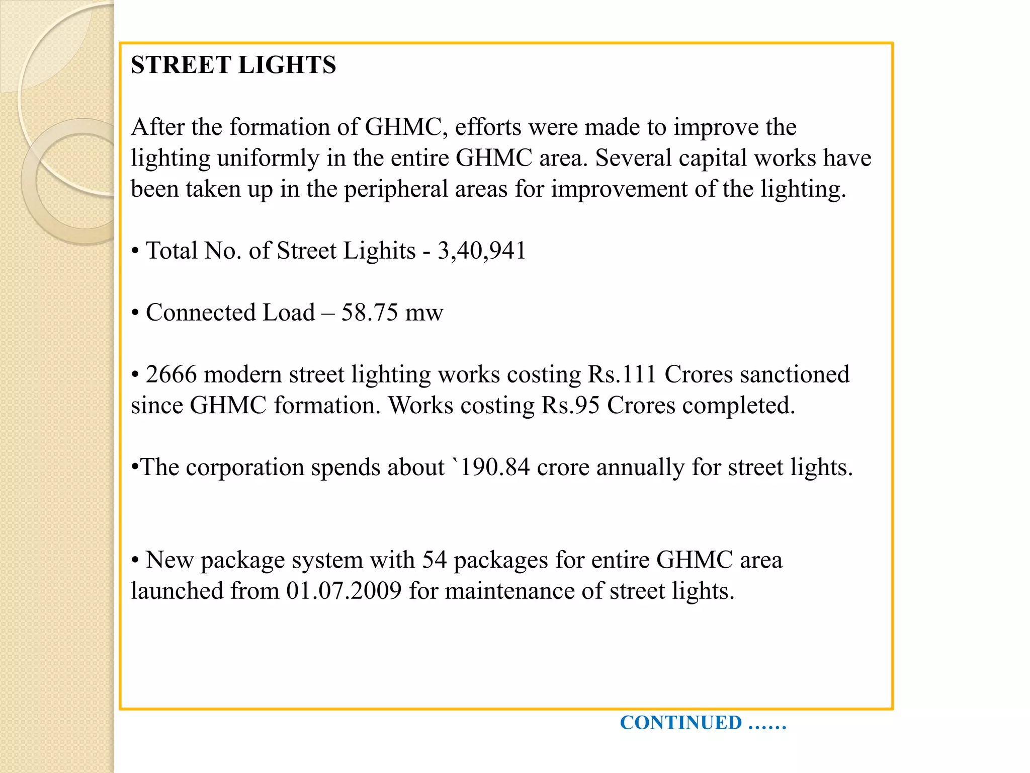 STREET LIGHTS
After the formation of GHMC, efforts were made to improve the
lighting uniformly in the entire GHMC area. Several capital works have
been taken up in the peripheral areas for improvement of the lighting.
• Total No. of Street Lighits - 3,40,941
• Connected Load – 58.75 mw
• 2666 modern street lighting works costing Rs.111 Crores sanctioned
since GHMC formation. Works costing Rs.95 Crores completed.
•The corporation spends about `190.84 crore annually for street lights.
• New package system with 54 packages for entire GHMC area
launched from 01.07.2009 for maintenance of street lights.
CONTINUED ……
 