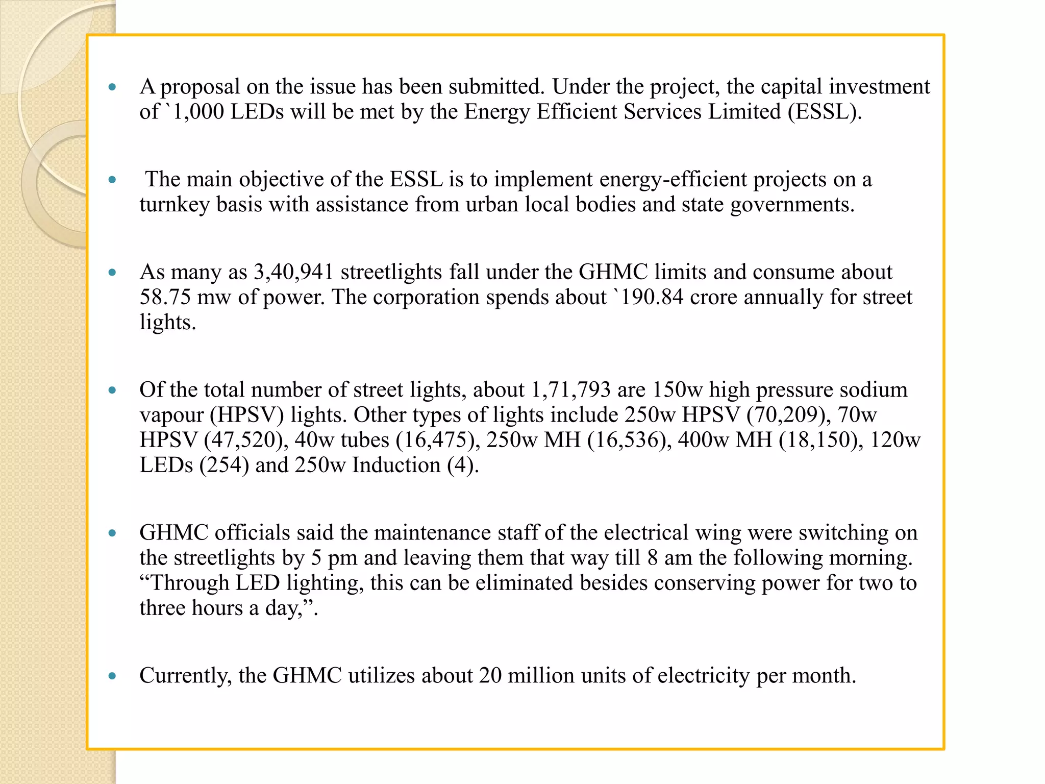  A proposal on the issue has been submitted. Under the project, the capital investment
of `1,000 LEDs will be met by the Energy Efficient Services Limited (ESSL).
 The main objective of the ESSL is to implement energy-efficient projects on a
turnkey basis with assistance from urban local bodies and state governments.
 As many as 3,40,941 streetlights fall under the GHMC limits and consume about
58.75 mw of power. The corporation spends about `190.84 crore annually for street
lights.
 Of the total number of street lights, about 1,71,793 are 150w high pressure sodium
vapour (HPSV) lights. Other types of lights include 250w HPSV (70,209), 70w
HPSV (47,520), 40w tubes (16,475), 250w MH (16,536), 400w MH (18,150), 120w
LEDs (254) and 250w Induction (4).
 GHMC officials said the maintenance staff of the electrical wing were switching on
the streetlights by 5 pm and leaving them that way till 8 am the following morning.
“Through LED lighting, this can be eliminated besides conserving power for two to
three hours a day,”.
 Currently, the GHMC utilizes about 20 million units of electricity per month.
 