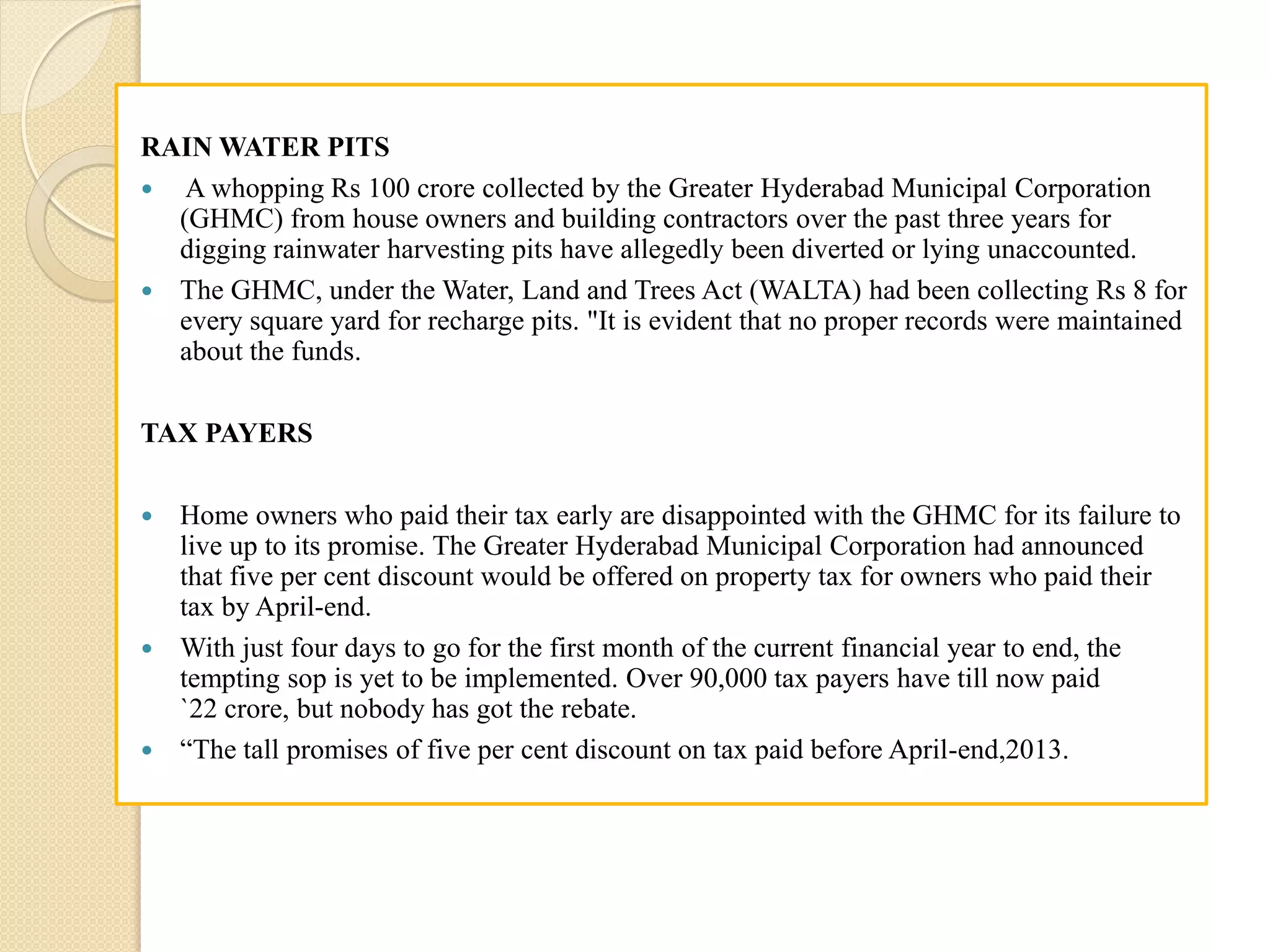 RAIN WATER PITS
 A whopping Rs 100 crore collected by the Greater Hyderabad Municipal Corporation
(GHMC) from house owners and building contractors over the past three years for
digging rainwater harvesting pits have allegedly been diverted or lying unaccounted.
 The GHMC, under the Water, Land and Trees Act (WALTA) had been collecting Rs 8 for
every square yard for recharge pits. "It is evident that no proper records were maintained
about the funds.
TAX PAYERS
 Home owners who paid their tax early are disappointed with the GHMC for its failure to
live up to its promise. The Greater Hyderabad Municipal Corporation had announced
that five per cent discount would be offered on property tax for owners who paid their
tax by April-end.
 With just four days to go for the first month of the current financial year to end, the
tempting sop is yet to be implemented. Over 90,000 tax payers have till now paid
`22 crore, but nobody has got the rebate.
 “The tall promises of five per cent discount on tax paid before April-end,2013.
 