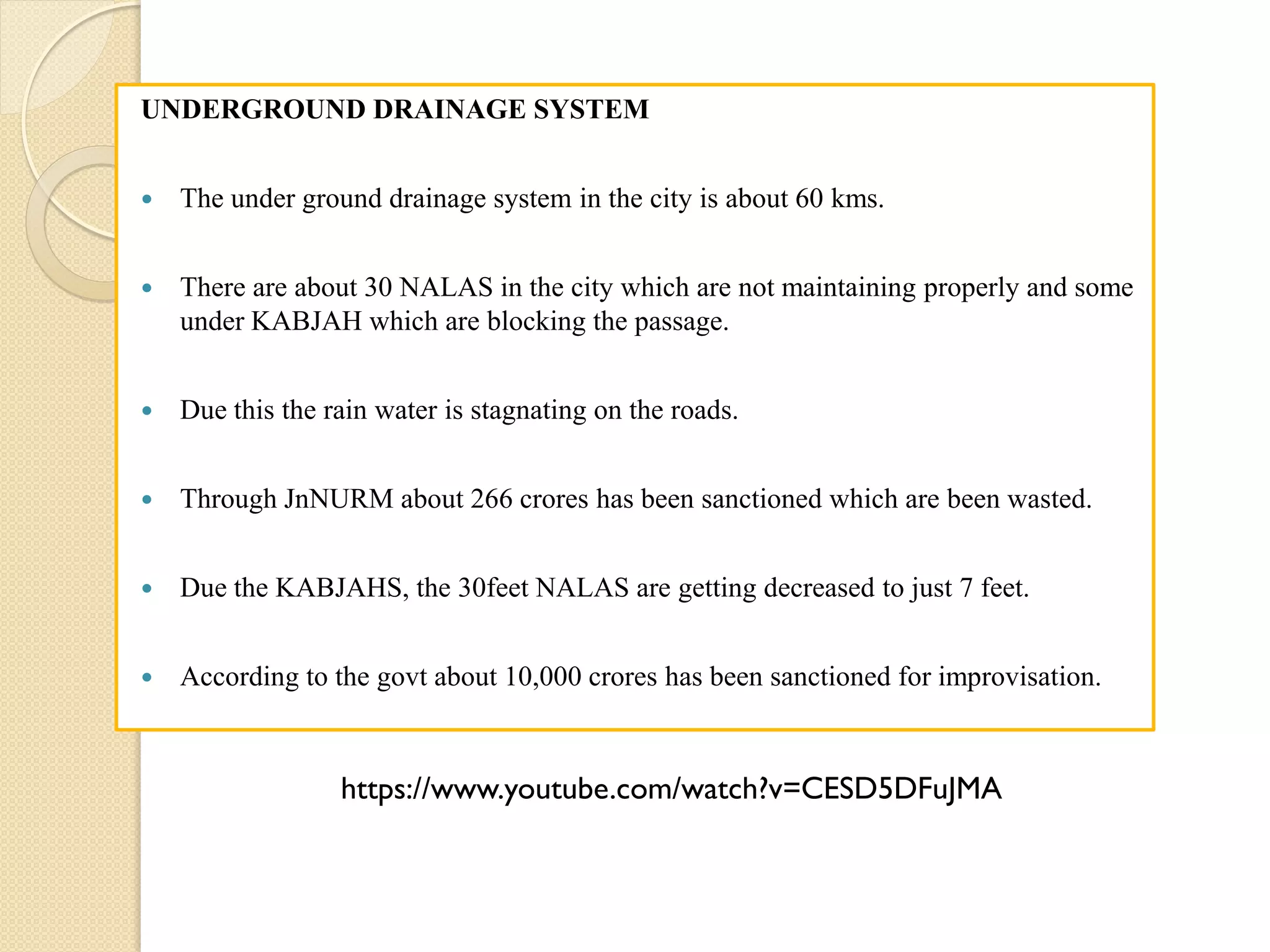 UNDERGROUND DRAINAGE SYSTEM
 The under ground drainage system in the city is about 60 kms.
 There are about 30 NALAS in the city which are not maintaining properly and some
under KABJAH which are blocking the passage.
 Due this the rain water is stagnating on the roads.
 Through JnNURM about 266 crores has been sanctioned which are been wasted.
 Due the KABJAHS, the 30feet NALAS are getting decreased to just 7 feet.
 According to the govt about 10,000 crores has been sanctioned for improvisation.
https://www.youtube.com/watch?v=CESD5DFuJMA
 