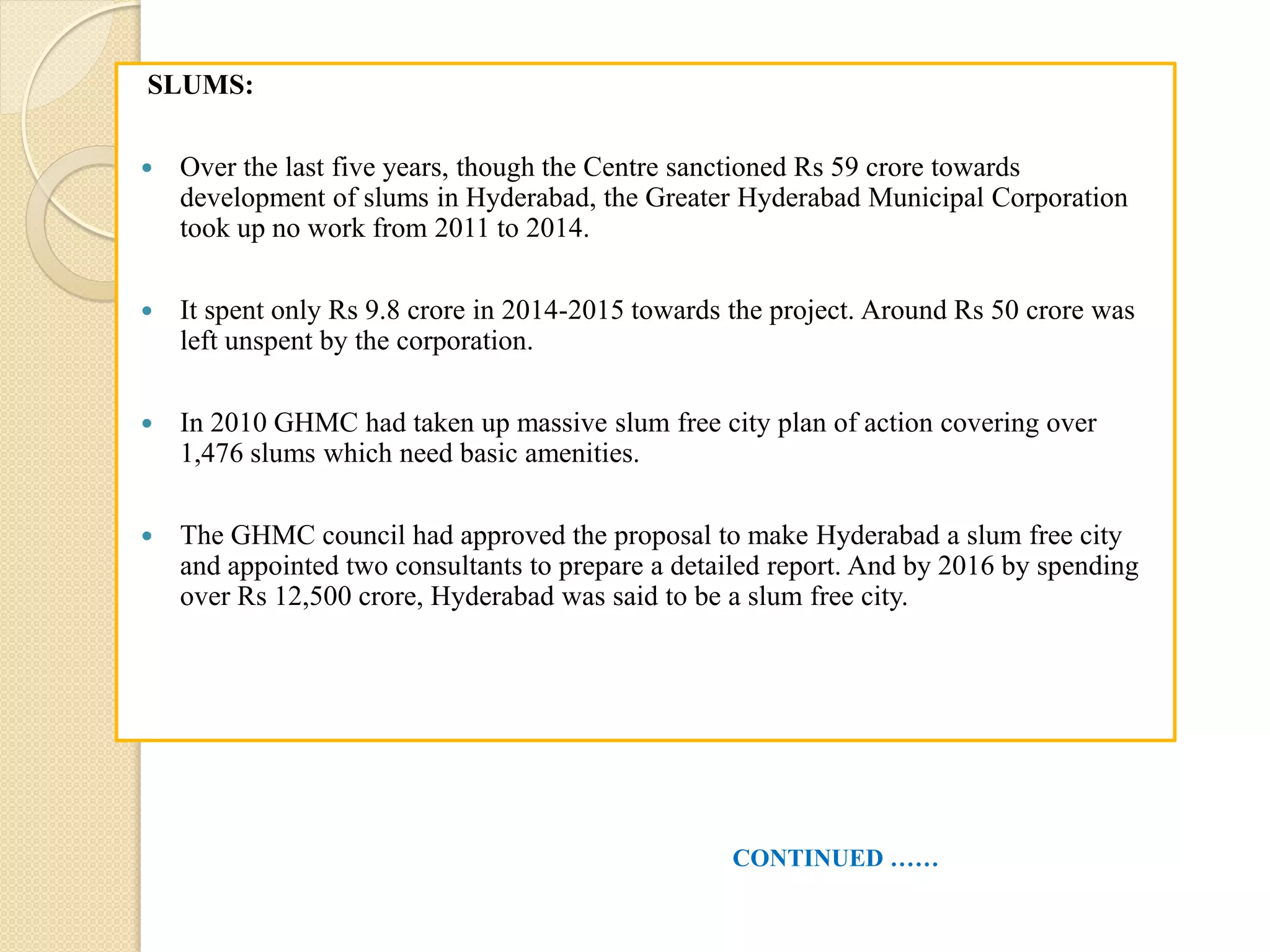 SLUMS:
 Over the last five years, though the Centre sanctioned Rs 59 crore towards
development of slums in Hyderabad, the Greater Hyderabad Municipal Corporation
took up no work from 2011 to 2014.
 It spent only Rs 9.8 crore in 2014-2015 towards the project. Around Rs 50 crore was
left unspent by the corporation.
 In 2010 GHMC had taken up massive slum free city plan of action covering over
1,476 slums which need basic amenities.
 The GHMC council had approved the proposal to make Hyderabad a slum free city
and appointed two consultants to prepare a detailed report. And by 2016 by spending
over Rs 12,500 crore, Hyderabad was said to be a slum free city.
CONTINUED ……
 