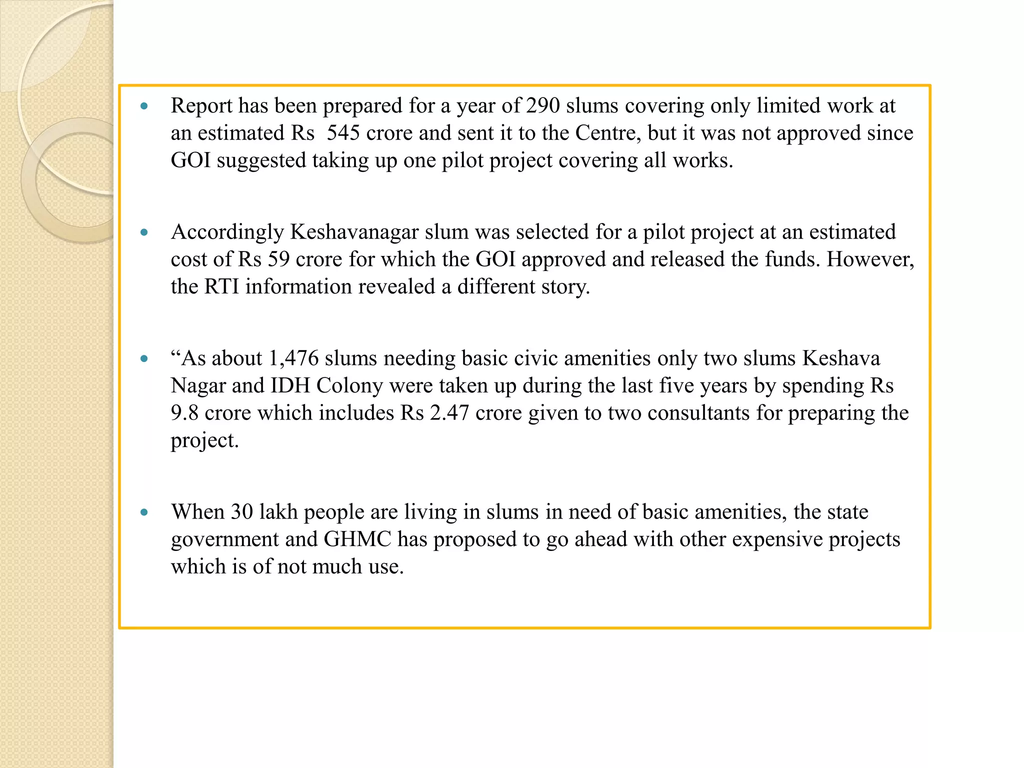  Report has been prepared for a year of 290 slums covering only limited work at
an estimated Rs 545 crore and sent it to the Centre, but it was not approved since
GOI suggested taking up one pilot project covering all works.
 Accordingly Keshavanagar slum was selected for a pilot project at an estimated
cost of Rs 59 crore for which the GOI approved and released the funds. However,
the RTI information revealed a different story.
 “As about 1,476 slums needing basic civic amenities only two slums Keshava
Nagar and IDH Colony were taken up during the last five years by spending Rs
9.8 crore which includes Rs 2.47 crore given to two consultants for preparing the
project.
 When 30 lakh people are living in slums in need of basic amenities, the state
government and GHMC has proposed to go ahead with other expensive projects
which is of not much use.
 