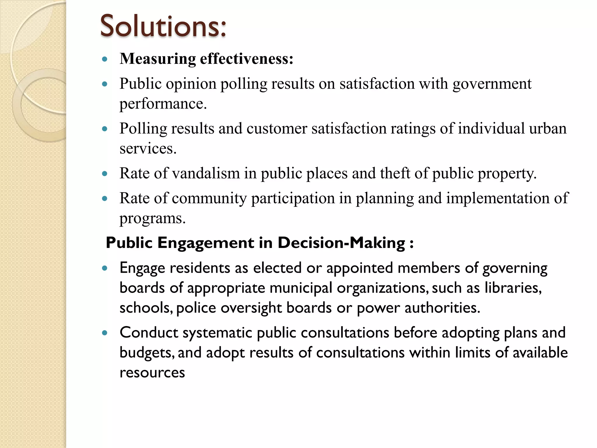 Solutions:
 Measuring effectiveness:
 Public opinion polling results on satisfaction with government
performance.
 Polling results and customer satisfaction ratings of individual urban
services.
 Rate of vandalism in public places and theft of public property.
 Rate of community participation in planning and implementation of
programs.
Public Engagement in Decision-Making :
 Engage residents as elected or appointed members of governing
boards of appropriate municipal organizations,such as libraries,
schools, police oversight boards or power authorities.
 Conduct systematic public consultations before adopting plans and
budgets, and adopt results of consultations within limits of available
resources
 
