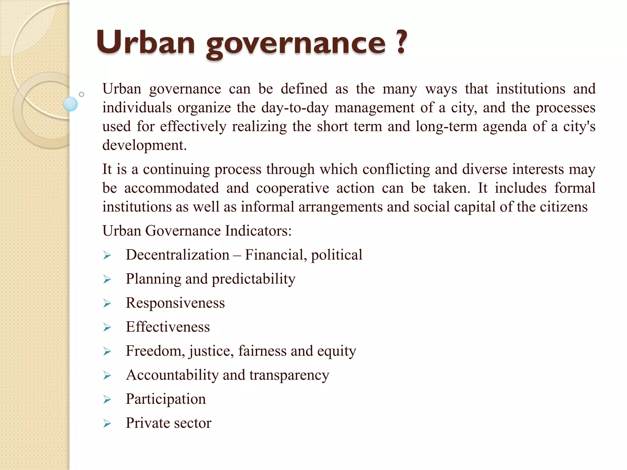 Urban governance ?
Urban governance can be defined as the many ways that institutions and
individuals organize the day-to-day management of a city, and the processes
used for effectively realizing the short term and long-term agenda of a city's
development.
It is a continuing process through which conflicting and diverse interests may
be accommodated and cooperative action can be taken. It includes formal
institutions as well as informal arrangements and social capital of the citizens
Urban Governance Indicators:
 Decentralization – Financial, political
 Planning and predictability
 Responsiveness
 Effectiveness
 Freedom, justice, fairness and equity
 Accountability and transparency
 Participation
 Private sector
 