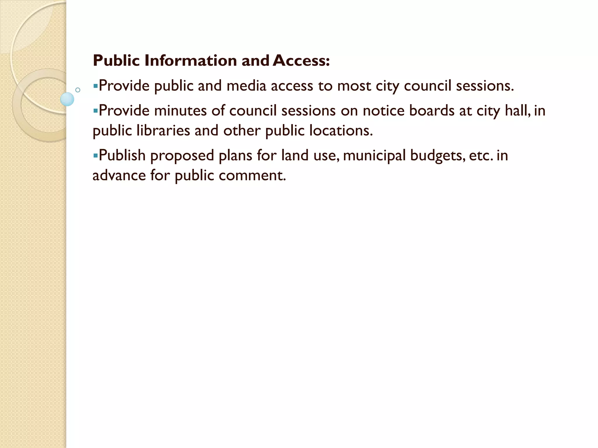 Public Information and Access:
Provide public and media access to most city council sessions.
Provide minutes of council sessions on notice boards at city hall, in
public libraries and other public locations.
Publish proposed plans for land use, municipal budgets, etc. in
advance for public comment.
 