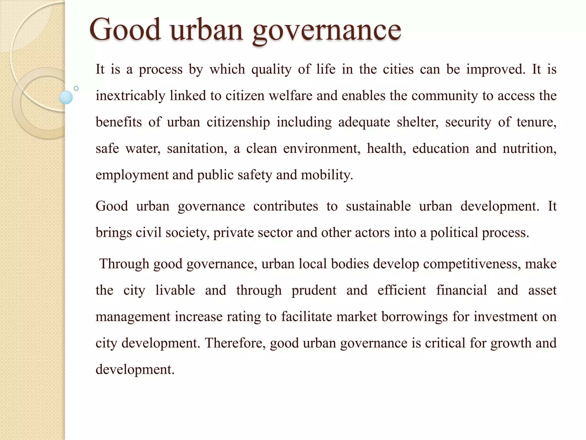 Good urban governance
It is a process by which quality of life in the cities can be improved. It is
inextricably linked to citizen welfare and enables the community to access the
benefits of urban citizenship including adequate shelter, security of tenure,
safe water, sanitation, a clean environment, health, education and nutrition,
employment and public safety and mobility.
Good urban governance contributes to sustainable urban development. It
brings civil society, private sector and other actors into a political process.
Through good governance, urban local bodies develop competitiveness, make
the city livable and through prudent and efficient financial and asset
management increase rating to facilitate market borrowings for investment on
city development. Therefore, good urban governance is critical for growth and
development.
 