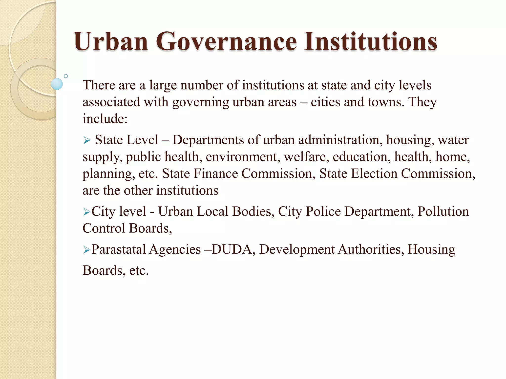 Urban Governance Institutions
There are a large number of institutions at state and city levels
associated with governing urban areas – cities and towns. They
include:
 State Level – Departments of urban administration, housing, water
supply, public health, environment, welfare, education, health, home,
planning, etc. State Finance Commission, State Election Commission,
are the other institutions
City level - Urban Local Bodies, City Police Department, Pollution
Control Boards,
Parastatal Agencies –DUDA, Development Authorities, Housing
Boards, etc.
 