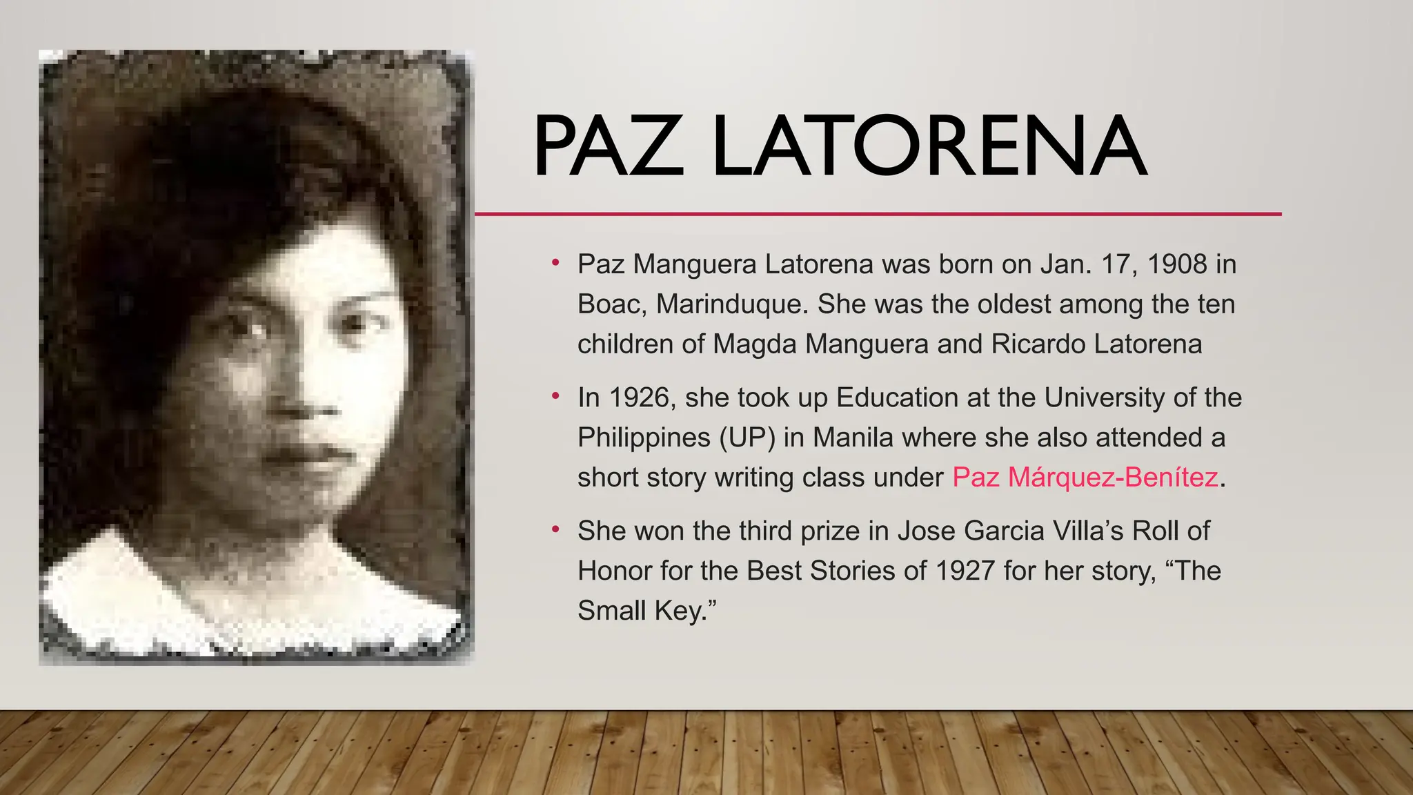 PAZ LATORENA
• Paz Manguera Latorena was born on Jan. 17, 1908 in
Boac, Marinduque. She was the oldest among the ten
children of Magda Manguera and Ricardo Latorena
• In 1926, she took up Education at the University of the
Philippines (UP) in Manila where she also attended a
short story writing class under Paz Márquez-Benítez.
• She won the third prize in Jose Garcia Villa’s Roll of
Honor for the Best Stories of 1927 for her story, “The
Small Key.”
 