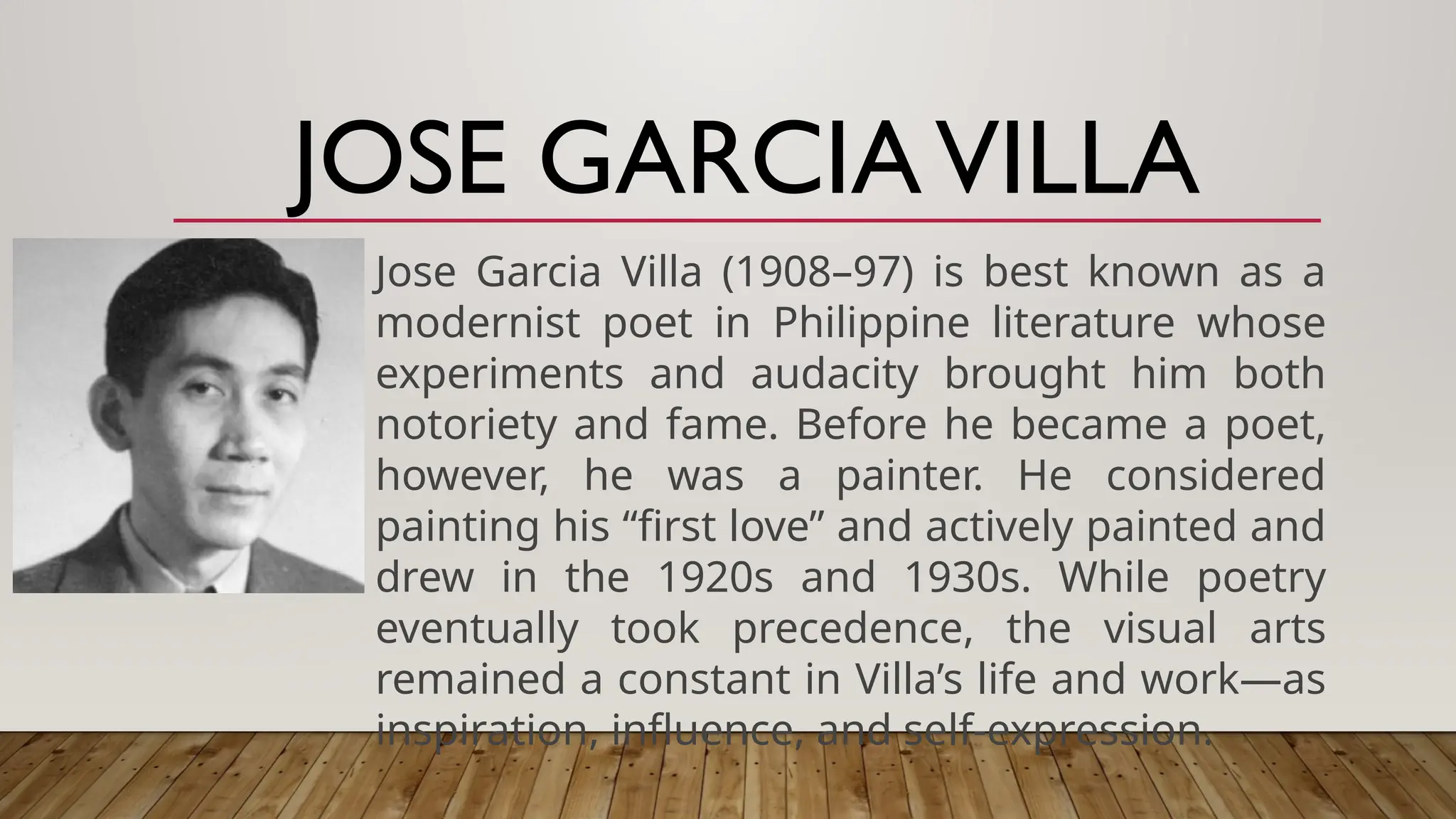 JOSE GARCIAVILLA
Jose Garcia Villa (1908–97) is best known as a
modernist poet in Philippine literature whose
experiments and audacity brought him both
notoriety and fame. Before he became a poet,
however, he was a painter. He considered
painting his “first love” and actively painted and
drew in the 1920s and 1930s. While poetry
eventually took precedence, the visual arts
remained a constant in Villa’s life and work—as
inspiration, influence, and self-expression.
 