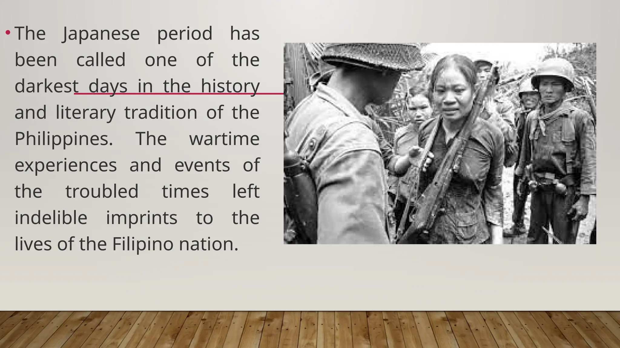 • The Japanese period has
been called one of the
darkest days in the history
and literary tradition of the
Philippines. The wartime
experiences and events of
the troubled times left
indelible imprints to the
lives of the Filipino nation.
 