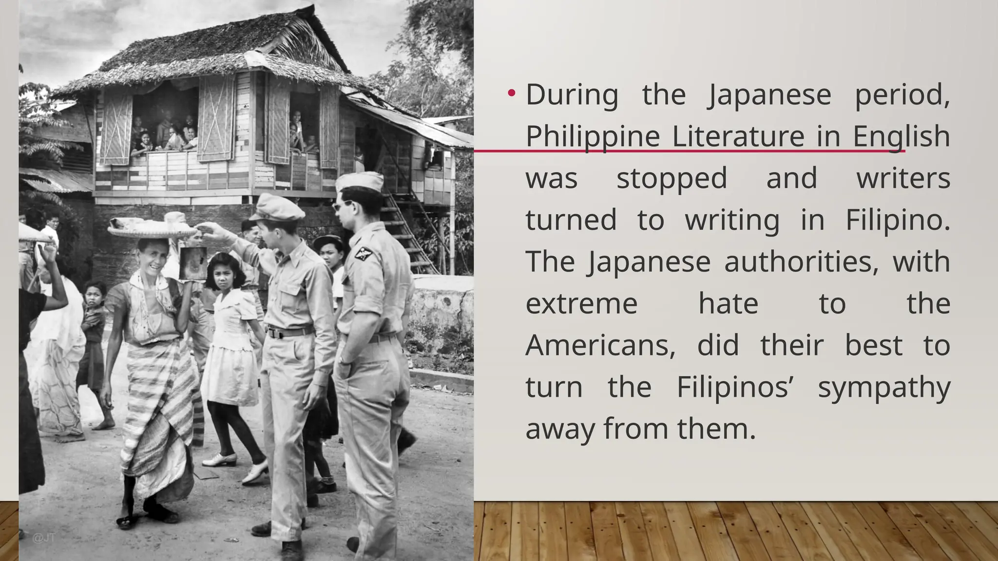 • During the Japanese period,
Philippine Literature in English
was stopped and writers
turned to writing in Filipino.
The Japanese authorities, with
extreme hate to the
Americans, did their best to
turn the Filipinos’ sympathy
away from them.
 