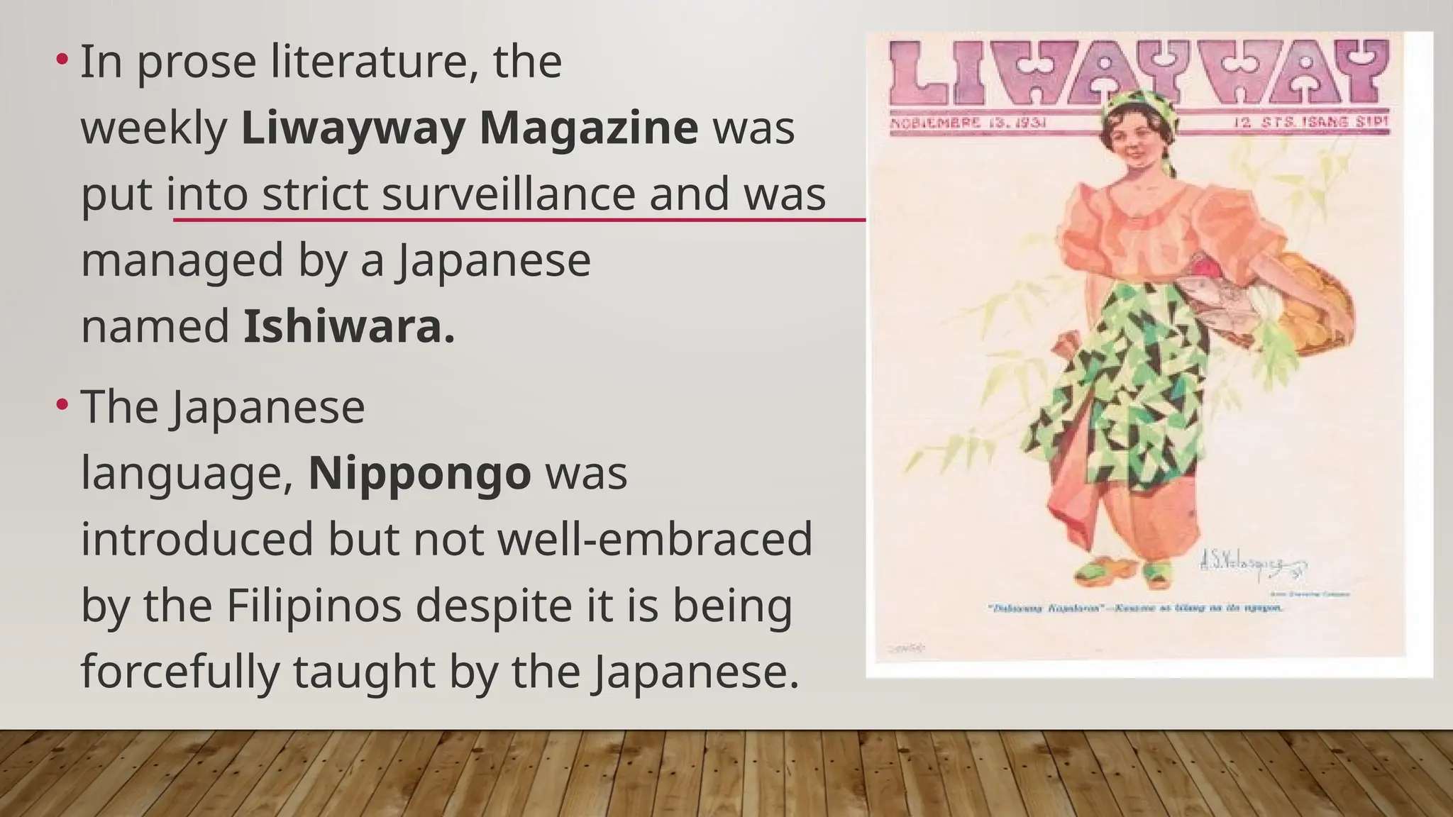 • In prose literature, the
weekly Liwayway Magazine was
put into strict surveillance and was
managed by a Japanese
named Ishiwara.
• The Japanese
language, Nippongo was
introduced but not well-embraced
by the Filipinos despite it is being
forcefully taught by the Japanese.
 