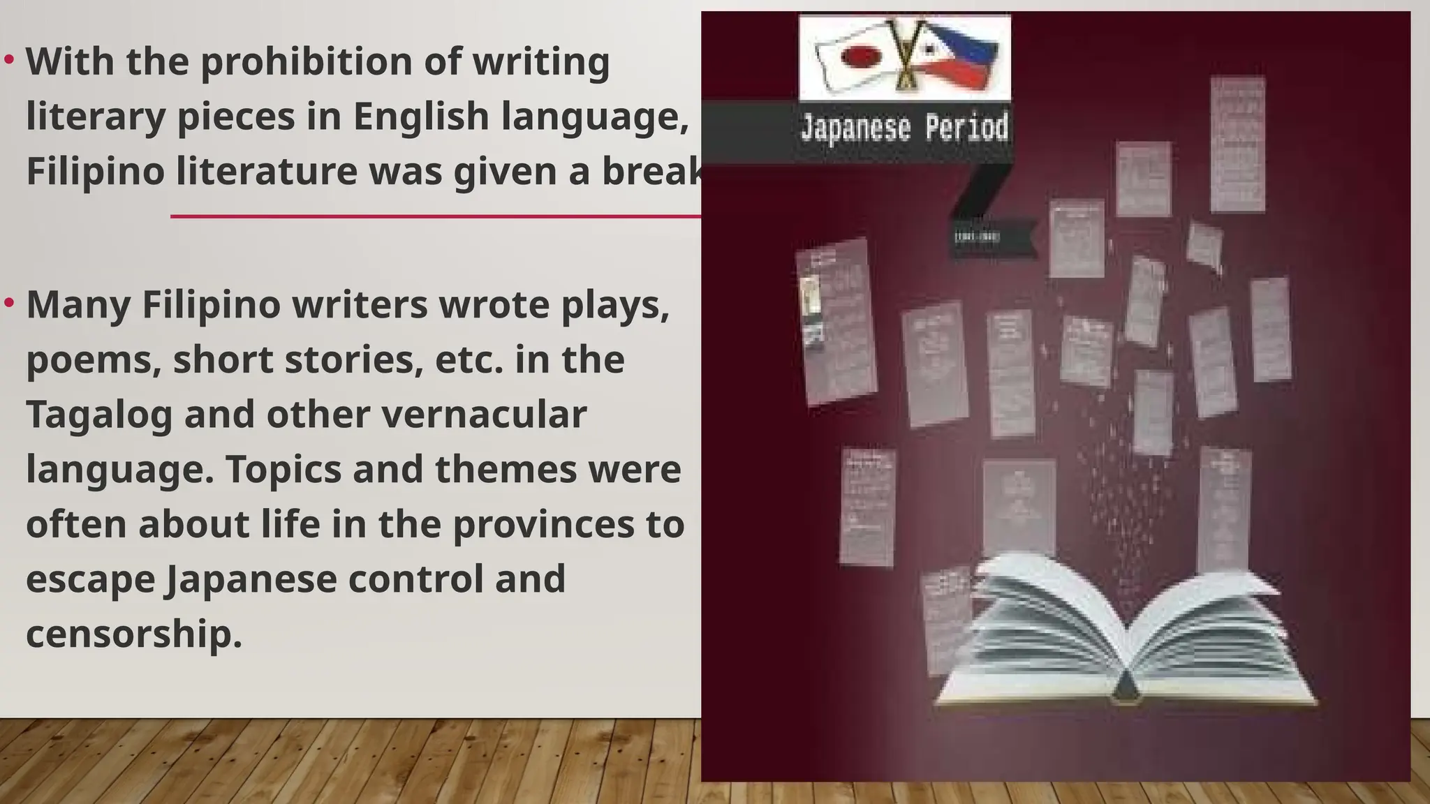• With the prohibition of writing
literary pieces in English language,
Filipino literature was given a break.
• Many Filipino writers wrote plays,
poems, short stories, etc. in the
Tagalog and other vernacular
language. Topics and themes were
often about life in the provinces to
escape Japanese control and
censorship.
 
