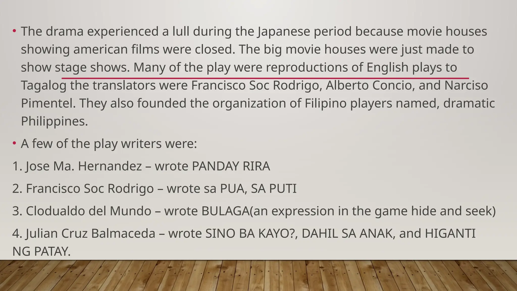 • The drama experienced a lull during the Japanese period because movie houses
showing american films were closed. The big movie houses were just made to
show stage shows. Many of the play were reproductions of English plays to
Tagalog the translators were Francisco Soc Rodrigo, Alberto Concio, and Narciso
Pimentel. They also founded the organization of Filipino players named, dramatic
Philippines.
• A few of the play writers were:
1. Jose Ma. Hernandez – wrote PANDAY RIRA
2. Francisco Soc Rodrigo – wrote sa PUA, SA PUTI
3. Clodualdo del Mundo – wrote BULAGA(an expression in the game hide and seek)
4. Julian Cruz Balmaceda – wrote SINO BA KAYO?, DAHIL SA ANAK, and HIGANTI
NG PATAY.
 