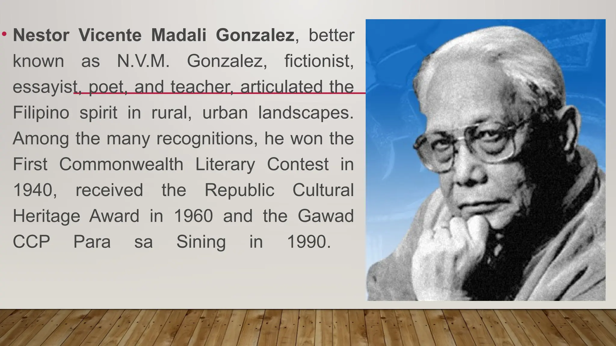 • Nestor Vicente Madali Gonzalez, better
known as N.V.M. Gonzalez, fictionist,
essayist, poet, and teacher, articulated the
Filipino spirit in rural, urban landscapes.
Among the many recognitions, he won the
First Commonwealth Literary Contest in
1940, received the Republic Cultural
Heritage Award in 1960 and the Gawad
CCP Para sa Sining in 1990.
 