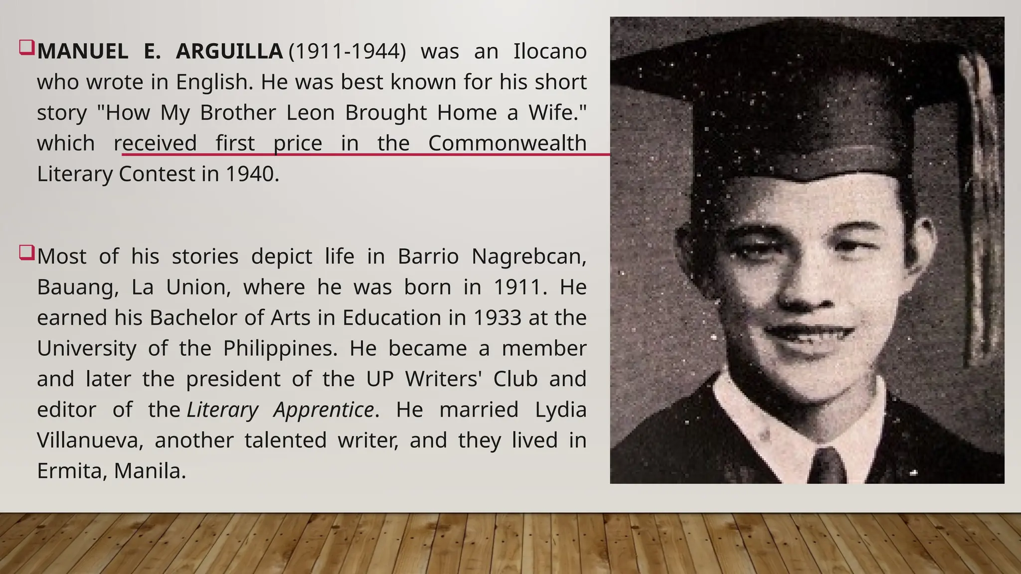 MANUEL E. ARGUILLA (1911-1944) was an Ilocano
who wrote in English. He was best known for his short
story "How My Brother Leon Brought Home a Wife."
which received first price in the Commonwealth
Literary Contest in 1940.
Most of his stories depict life in Barrio Nagrebcan,
Bauang, La Union, where he was born in 1911. He
earned his Bachelor of Arts in Education in 1933 at the
University of the Philippines. He became a member
and later the president of the UP Writers' Club and
editor of the Literary Apprentice. He married Lydia
Villanueva, another talented writer, and they lived in
Ermita, Manila.
 
