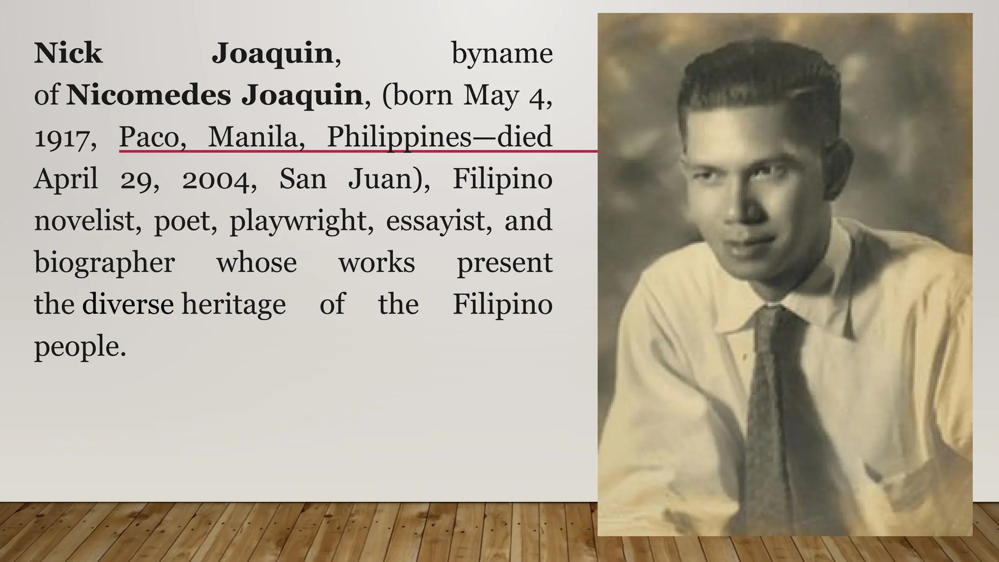 Nick Joaquin, byname
of Nicomedes Joaquin, (born May 4,
1917, Paco, Manila, Philippines—died
April 29, 2004, San Juan), Filipino
novelist, poet, playwright, essayist, and
biographer whose works present
the diverse heritage of the Filipino
people.
 