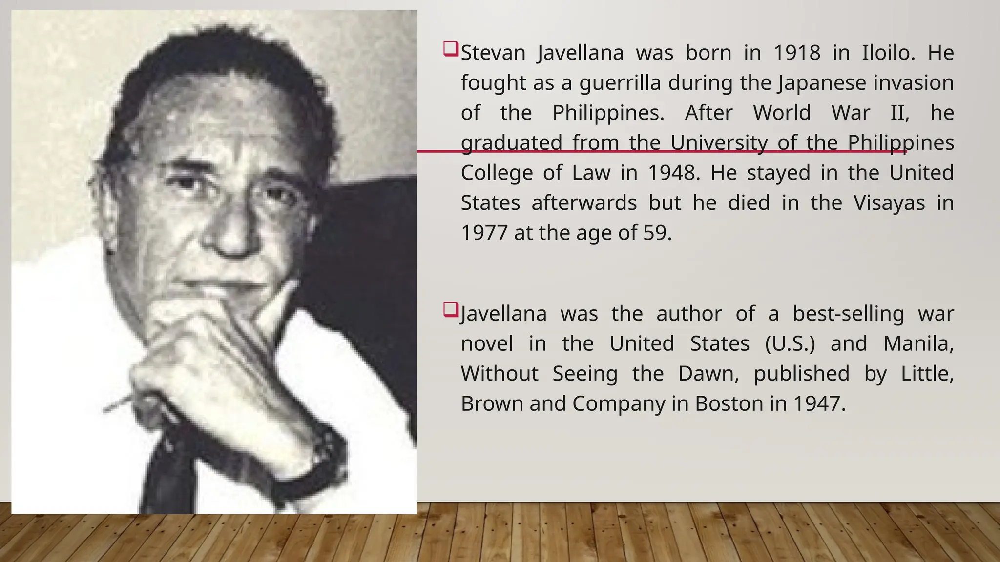 Stevan Javellana was born in 1918 in Iloilo. He
fought as a guerrilla during the Japanese invasion
of the Philippines. After World War II, he
graduated from the University of the Philippines
College of Law in 1948. He stayed in the United
States afterwards but he died in the Visayas in
1977 at the age of 59.
Javellana was the author of a best-selling war
novel in the United States (U.S.) and Manila,
Without Seeing the Dawn, published by Little,
Brown and Company in Boston in 1947.
 