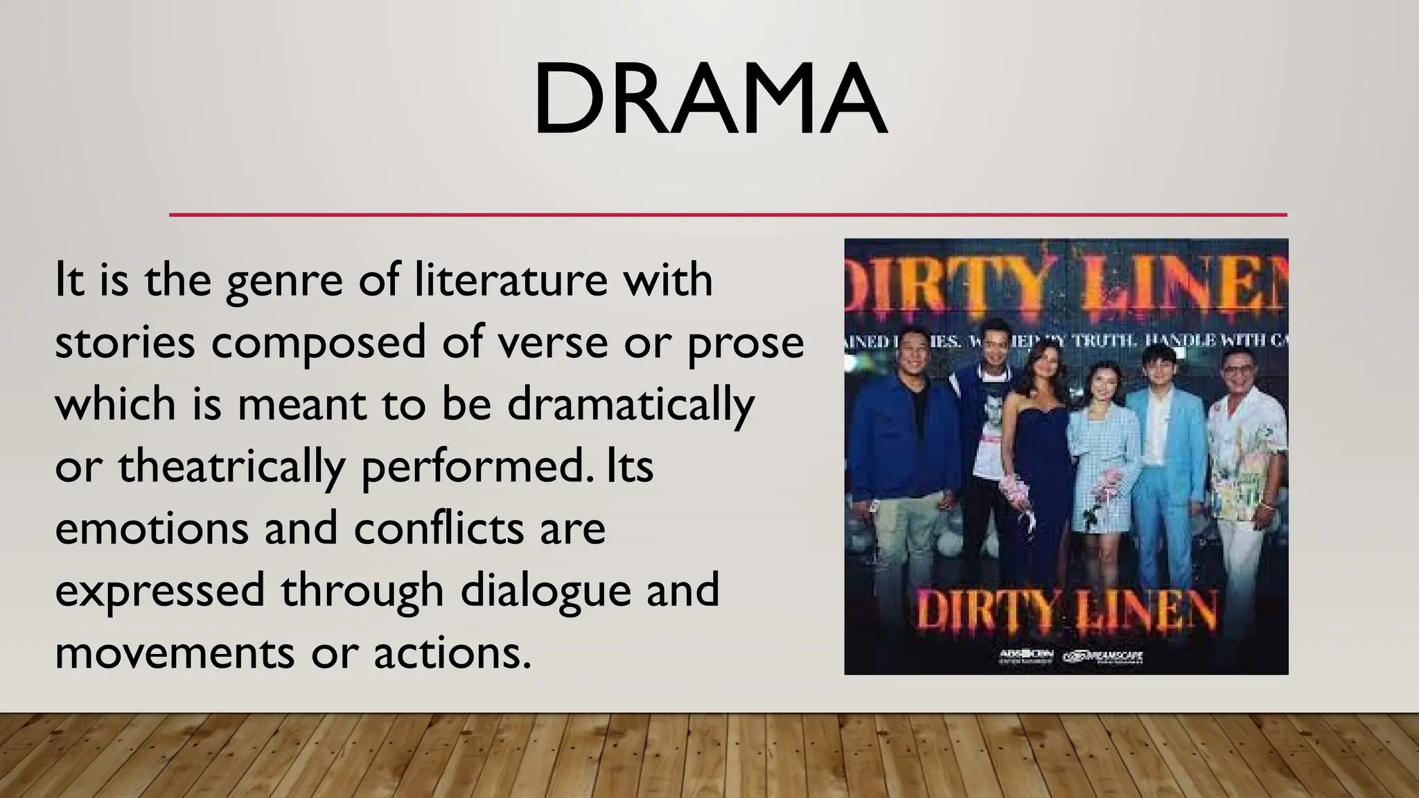 DRAMA
It is the genre of literature with
stories composed of verse or prose
which is meant to be dramatically
or theatrically performed. Its
emotions and conflicts are
expressed through dialogue and
movements or actions.
 