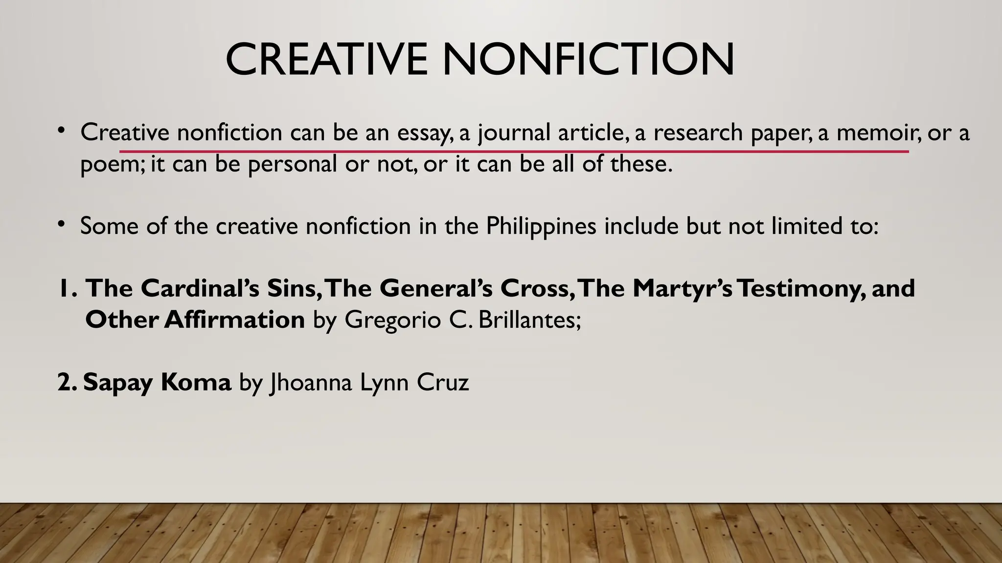 CREATIVE NONFICTION
• Creative nonfiction can be an essay, a journal article, a research paper, a memoir, or a
poem; it can be personal or not, or it can be all of these.
• Some of the creative nonfiction in the Philippines include but not limited to:
1. The Cardinal’s Sins,The General’s Cross,The Martyr’sTestimony, and
Other Affirmation by Gregorio C. Brillantes;
2. Sapay Koma by Jhoanna Lynn Cruz
 