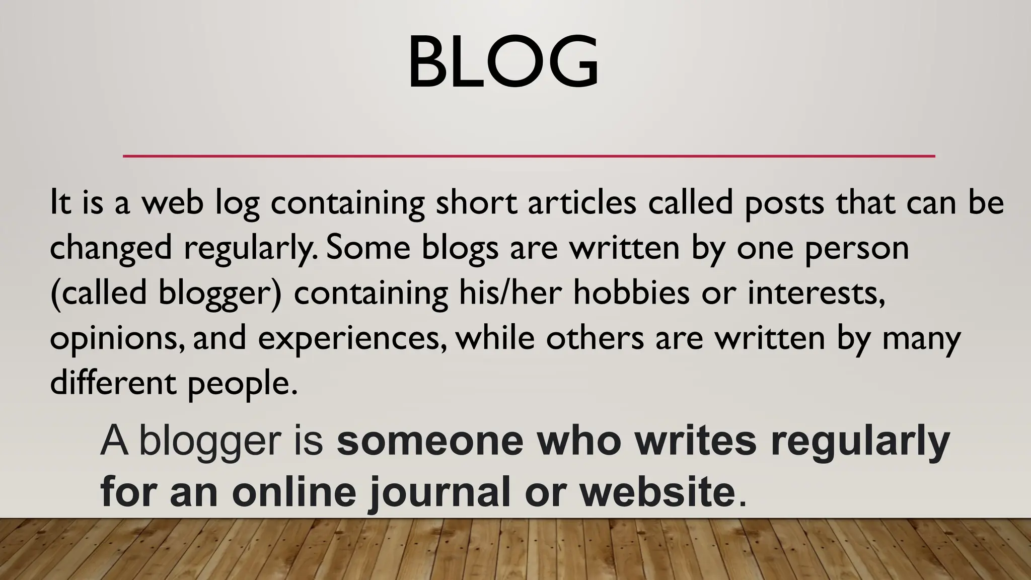 BLOG
A blogger is someone who writes regularly
for an online journal or website.
It is a web log containing short articles called posts that can be
changed regularly. Some blogs are written by one person
(called blogger) containing his/her hobbies or interests,
opinions, and experiences, while others are written by many
different people.
 