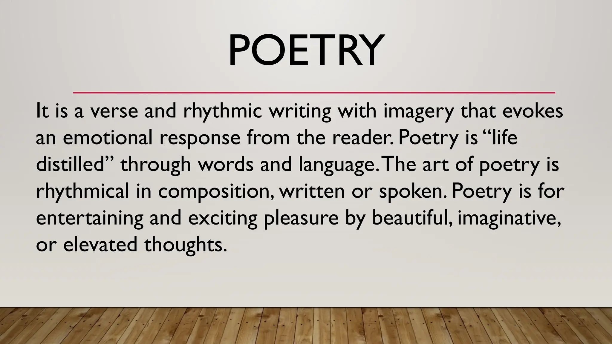 POETRY
It is a verse and rhythmic writing with imagery that evokes
an emotional response from the reader. Poetry is “life
distilled” through words and language.The art of poetry is
rhythmical in composition, written or spoken. Poetry is for
entertaining and exciting pleasure by beautiful, imaginative,
or elevated thoughts.
 
