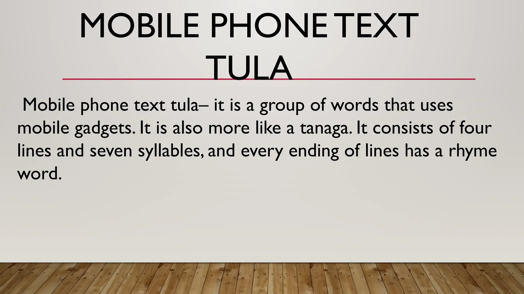 Mobile phone text tula– it is a group of words that uses
mobile gadgets. It is also more like a tanaga. It consists of four
lines and seven syllables, and every ending of lines has a rhyme
word.
MOBILE PHONE TEXT
TULA
 