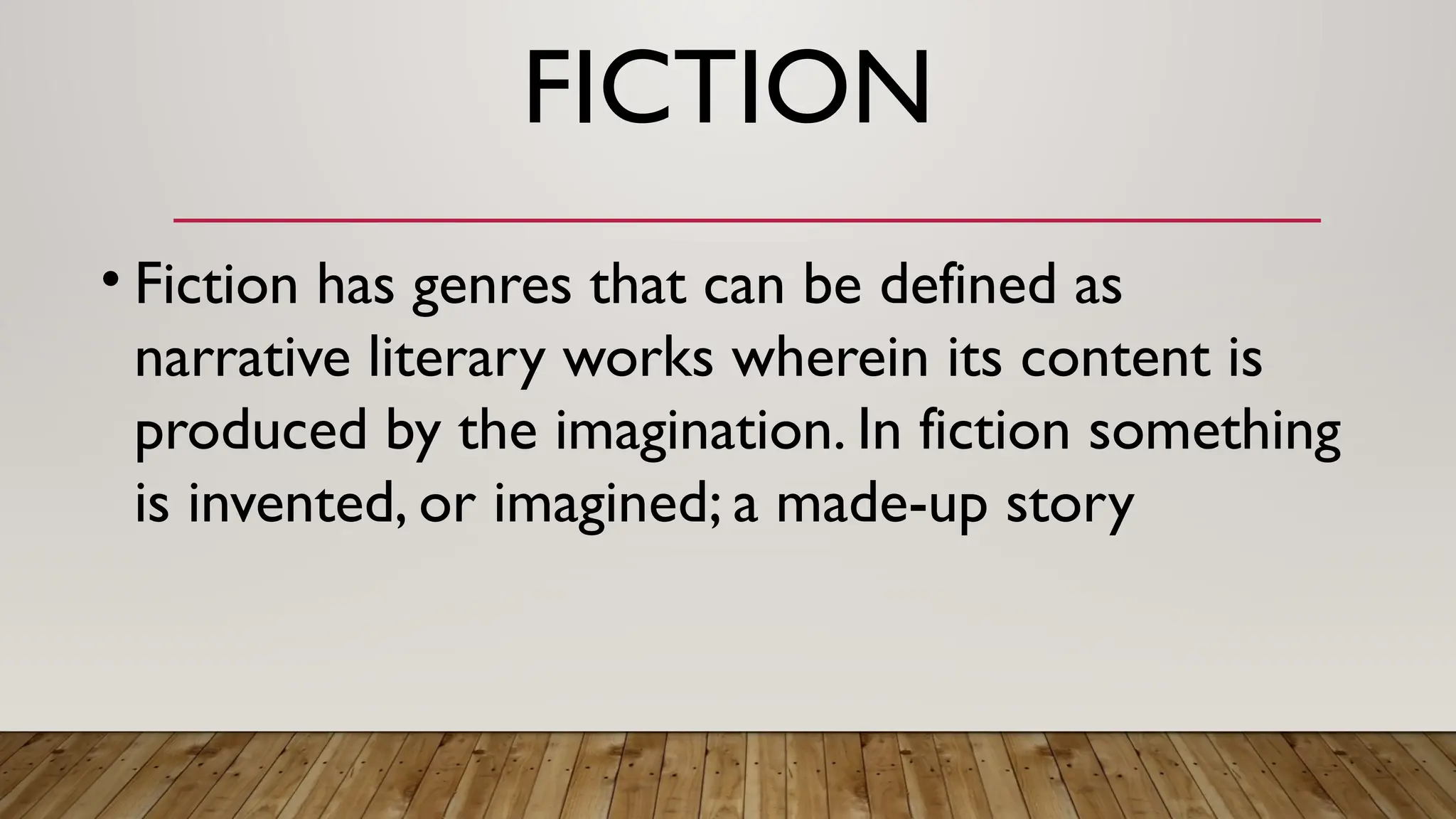 FICTION
• Fiction has genres that can be defined as
narrative literary works wherein its content is
produced by the imagination. In fiction something
is invented, or imagined; a made-up story
 