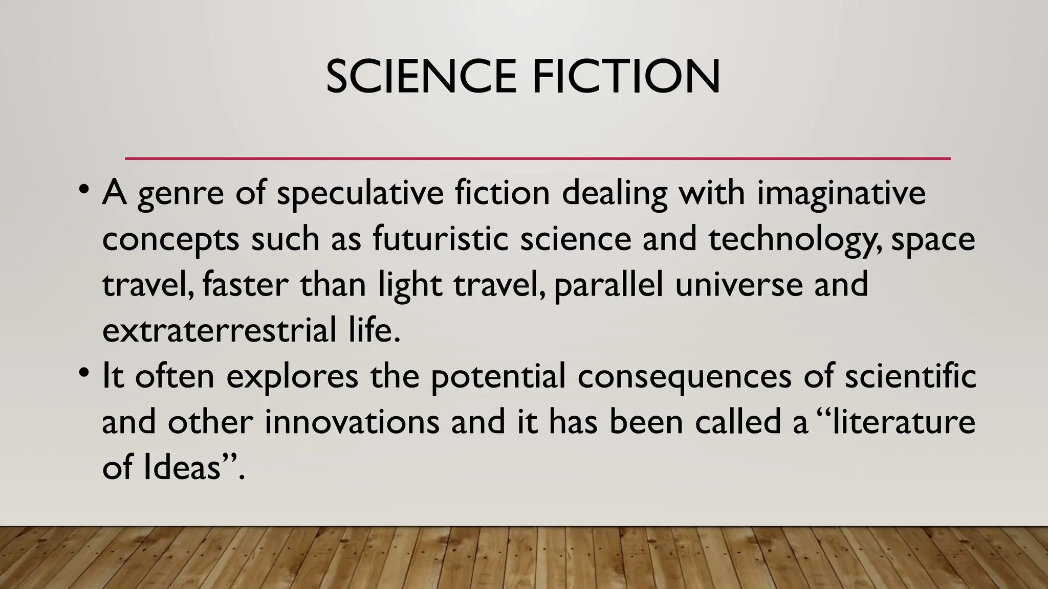 SCIENCE FICTION
• A genre of speculative fiction dealing with imaginative
concepts such as futuristic science and technology, space
travel, faster than light travel, parallel universe and
extraterrestrial life.
• It often explores the potential consequences of scientific
and other innovations and it has been called a “literature
of Ideas”.
 