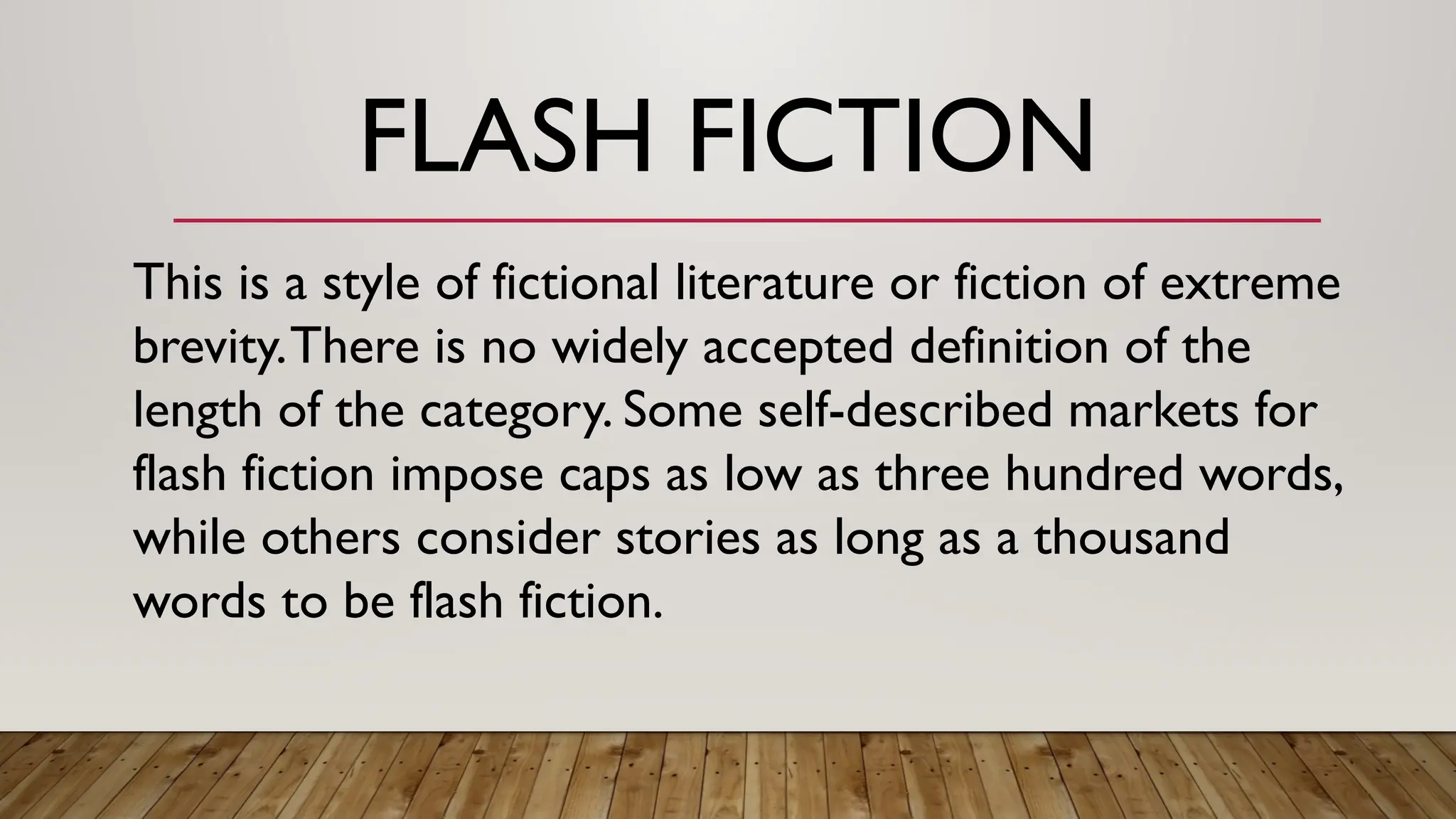 FLASH FICTION
This is a style of fictional literature or fiction of extreme
brevity.There is no widely accepted definition of the
length of the category. Some self-described markets for
flash fiction impose caps as low as three hundred words,
while others consider stories as long as a thousand
words to be flash fiction.
 