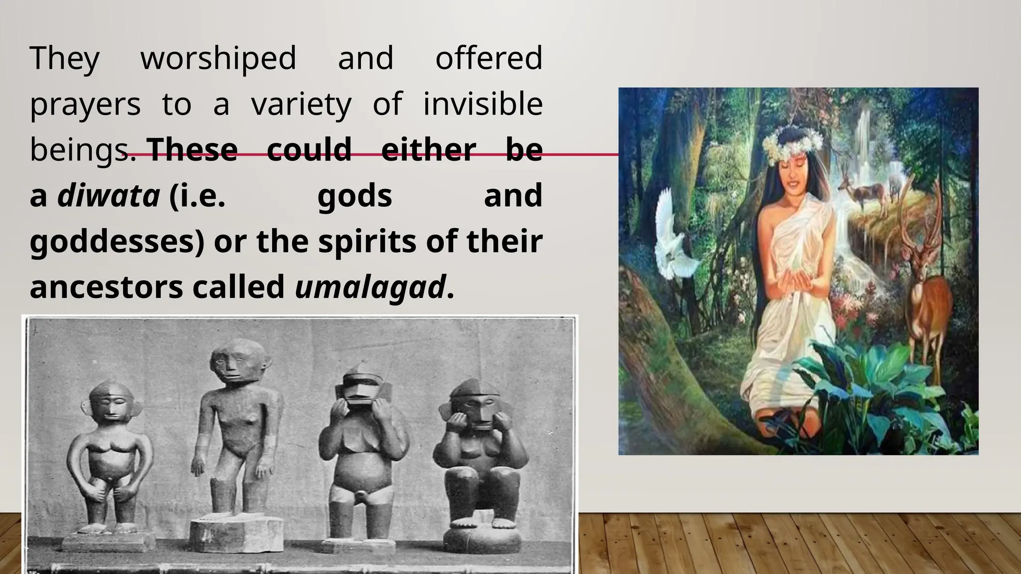 They worshiped and offered
prayers to a variety of invisible
beings. These could either be
a diwata (i.e. gods and
goddesses) or the spirits of their
ancestors called umalagad.
 