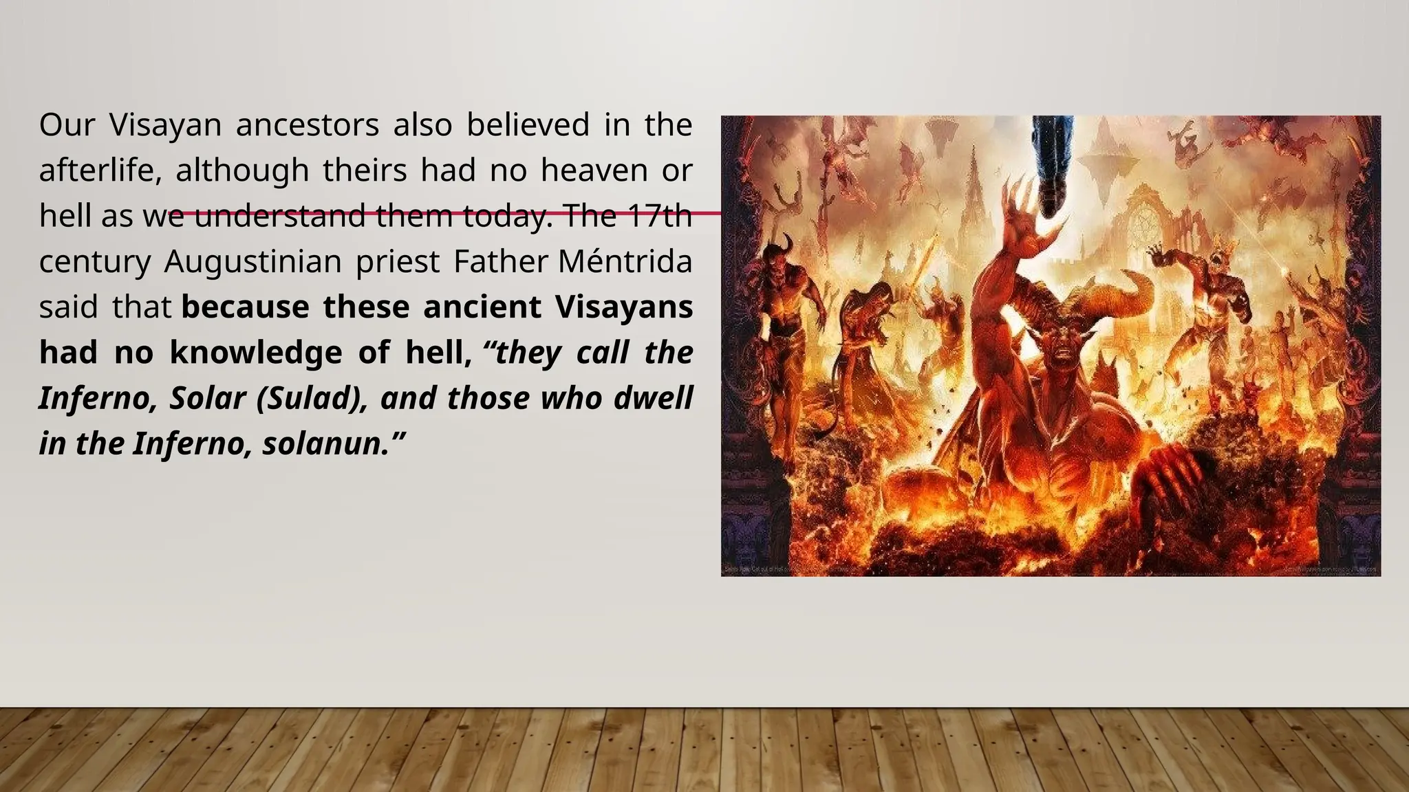 Our Visayan ancestors also believed in the
afterlife, although theirs had no heaven or
hell as we understand them today. The 17th
century Augustinian priest Father Méntrida
said that because these ancient Visayans
had no knowledge of hell, “they call the
Inferno, Solar (Sulad), and those who dwell
in the Inferno, solanun.”
 