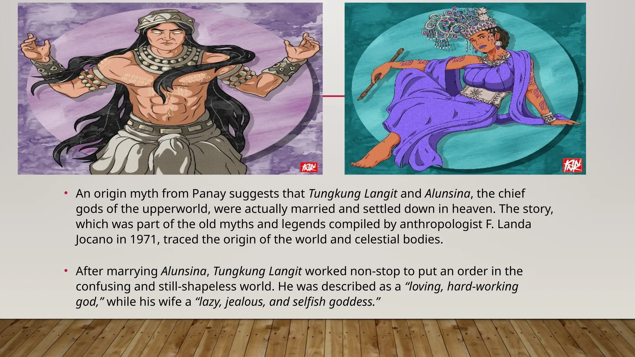 • An origin myth from Panay suggests that Tungkung Langit and Alunsina, the chief
gods of the upperworld, were actually married and settled down in heaven. The story,
which was part of the old myths and legends compiled by anthropologist F. Landa
Jocano in 1971, traced the origin of the world and celestial bodies.
• After marrying Alunsina, Tungkung Langit worked non-stop to put an order in the
confusing and still-shapeless world. He was described as a “loving, hard-working
god,” while his wife a “lazy, jealous, and selfish goddess.”
 