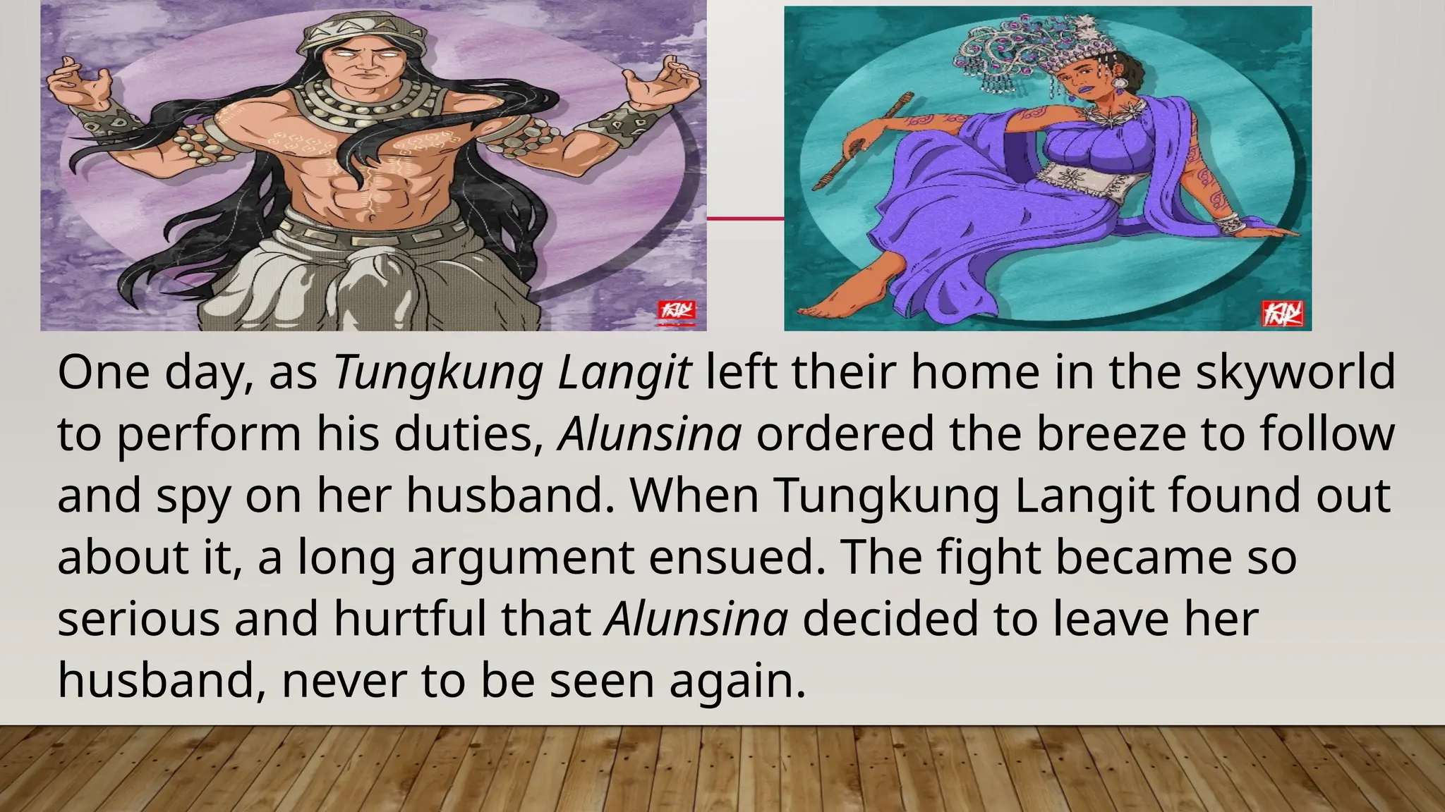 One day, as Tungkung Langit left their home in the skyworld
to perform his duties, Alunsina ordered the breeze to follow
and spy on her husband. When Tungkung Langit found out
about it, a long argument ensued. The fight became so
serious and hurtful that Alunsina decided to leave her
husband, never to be seen again.
 