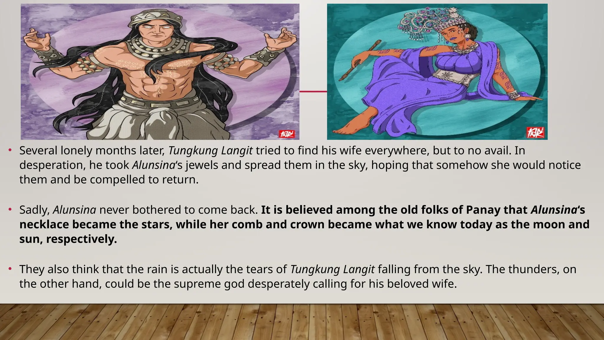 • Several lonely months later, Tungkung Langit tried to find his wife everywhere, but to no avail. In
desperation, he took Alunsina‘s jewels and spread them in the sky, hoping that somehow she would notice
them and be compelled to return.
• Sadly, Alunsina never bothered to come back. It is believed among the old folks of Panay that Alunsina‘s
necklace became the stars, while her comb and crown became what we know today as the moon and
sun, respectively.
• They also think that the rain is actually the tears of Tungkung Langit falling from the sky. The thunders, on
the other hand, could be the supreme god desperately calling for his beloved wife.
 