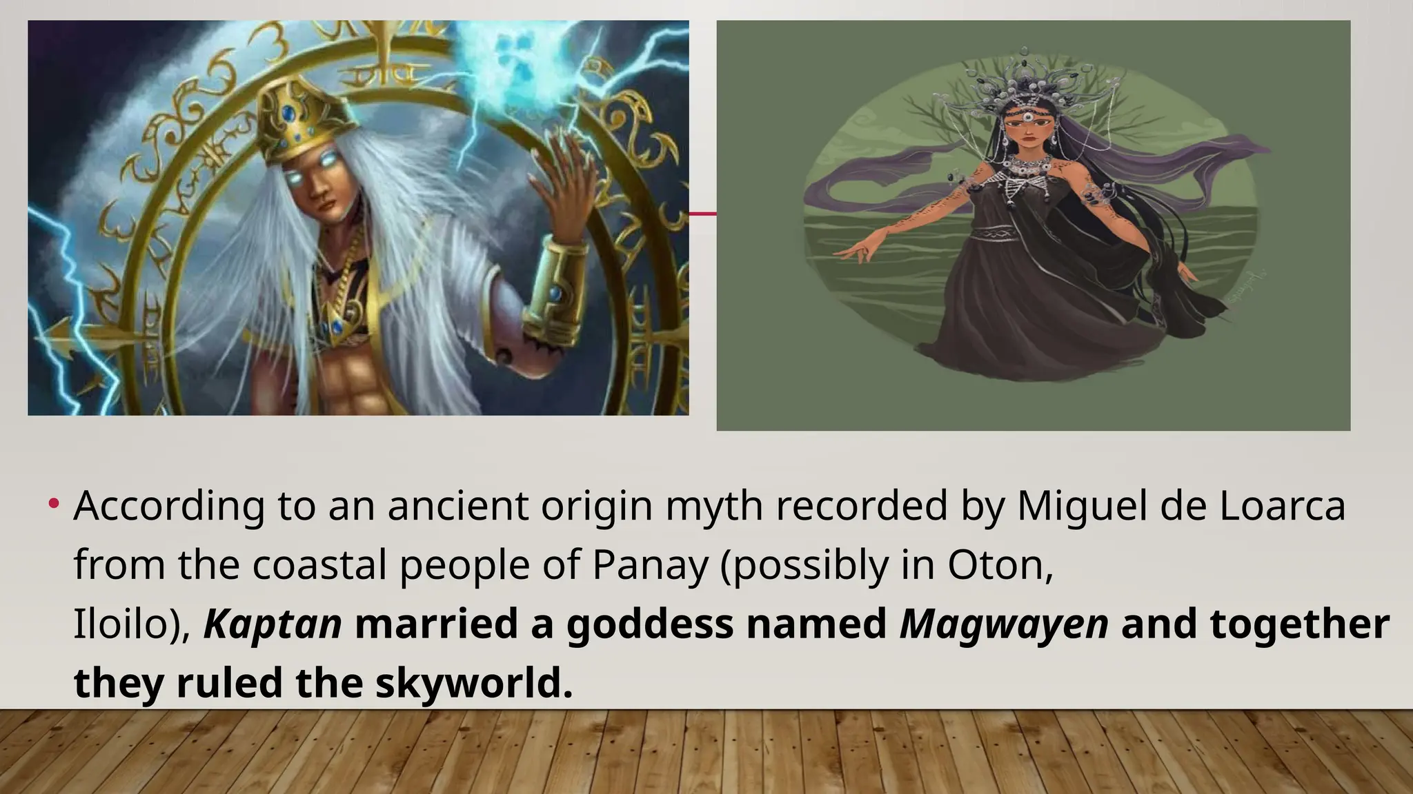 • According to an ancient origin myth recorded by Miguel de Loarca
from the coastal people of Panay (possibly in Oton,
Iloilo), Kaptan married a goddess named Magwayen and together
they ruled the skyworld.
 