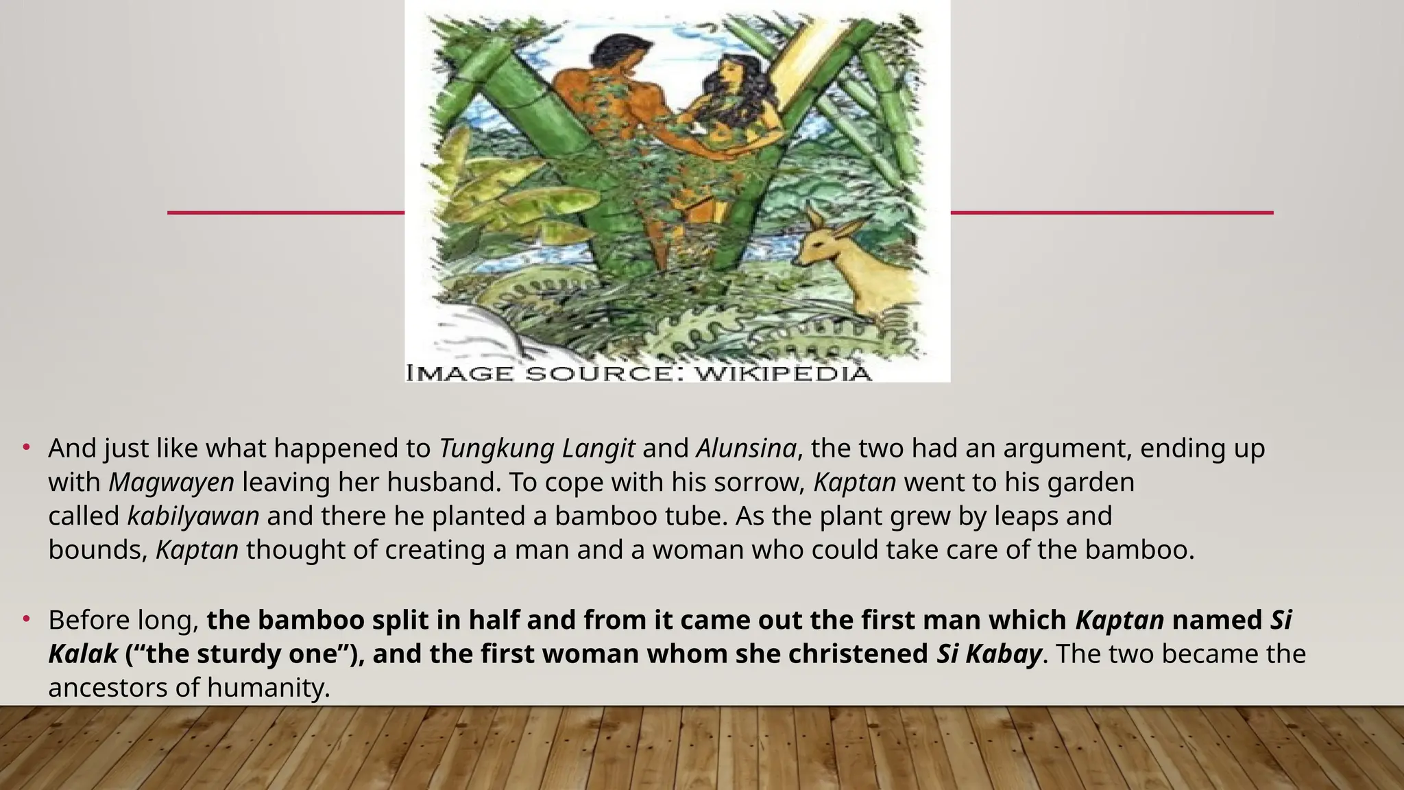 • And just like what happened to Tungkung Langit and Alunsina, the two had an argument, ending up
with Magwayen leaving her husband. To cope with his sorrow, Kaptan went to his garden
called kabilyawan and there he planted a bamboo tube. As the plant grew by leaps and
bounds, Kaptan thought of creating a man and a woman who could take care of the bamboo.
• Before long, the bamboo split in half and from it came out the first man which Kaptan named Si
Kalak (“the sturdy one”), and the first woman whom she christened Si Kabay. The two became the
ancestors of humanity.
 