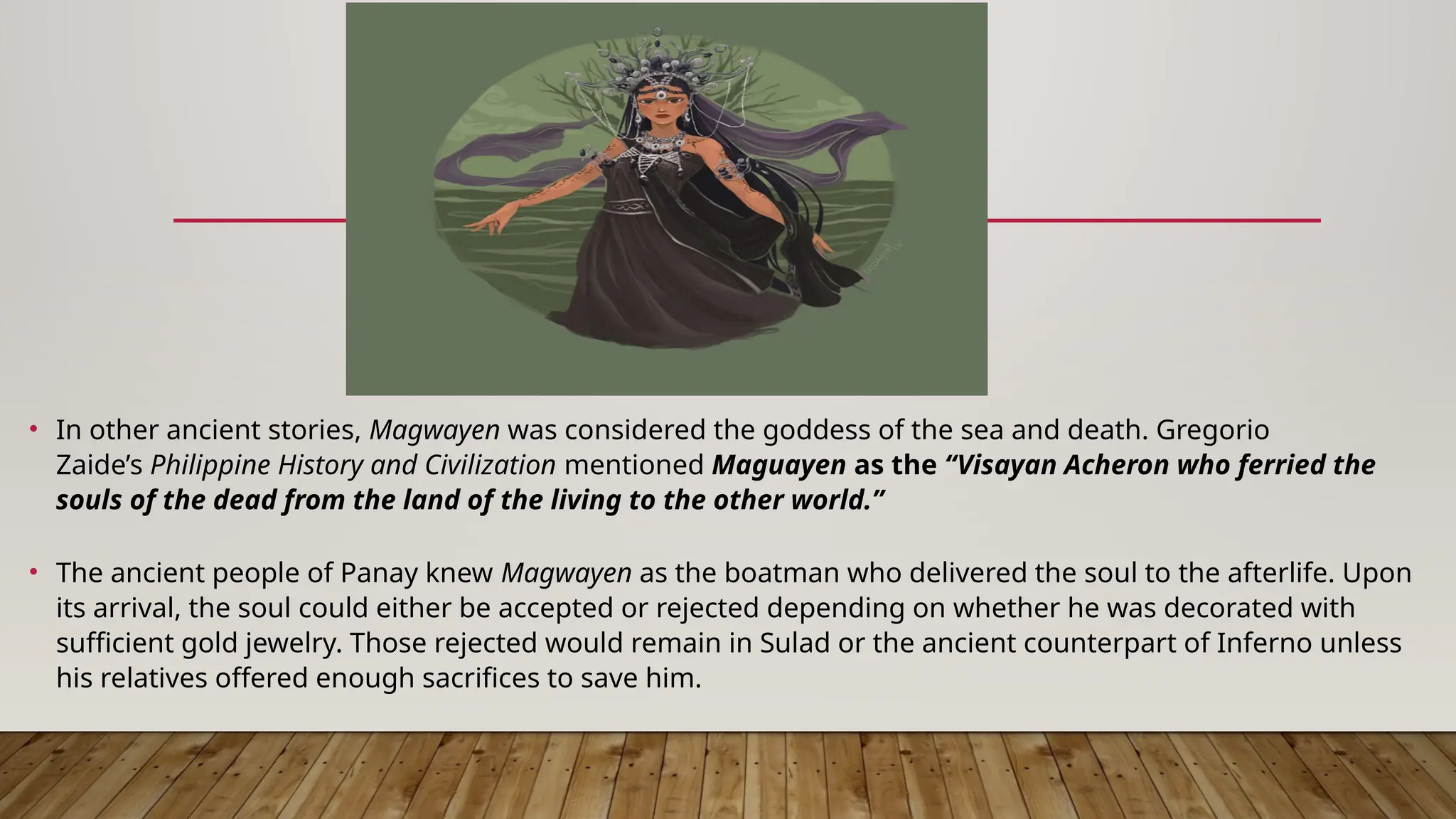 • In other ancient stories, Magwayen was considered the goddess of the sea and death. Gregorio
Zaide’s Philippine History and Civilization mentioned Maguayen as the “Visayan Acheron who ferried the
souls of the dead from the land of the living to the other world.”
• The ancient people of Panay knew Magwayen as the boatman who delivered the soul to the afterlife. Upon
its arrival, the soul could either be accepted or rejected depending on whether he was decorated with
sufficient gold jewelry. Those rejected would remain in Sulad or the ancient counterpart of Inferno unless
his relatives offered enough sacrifices to save him.
 