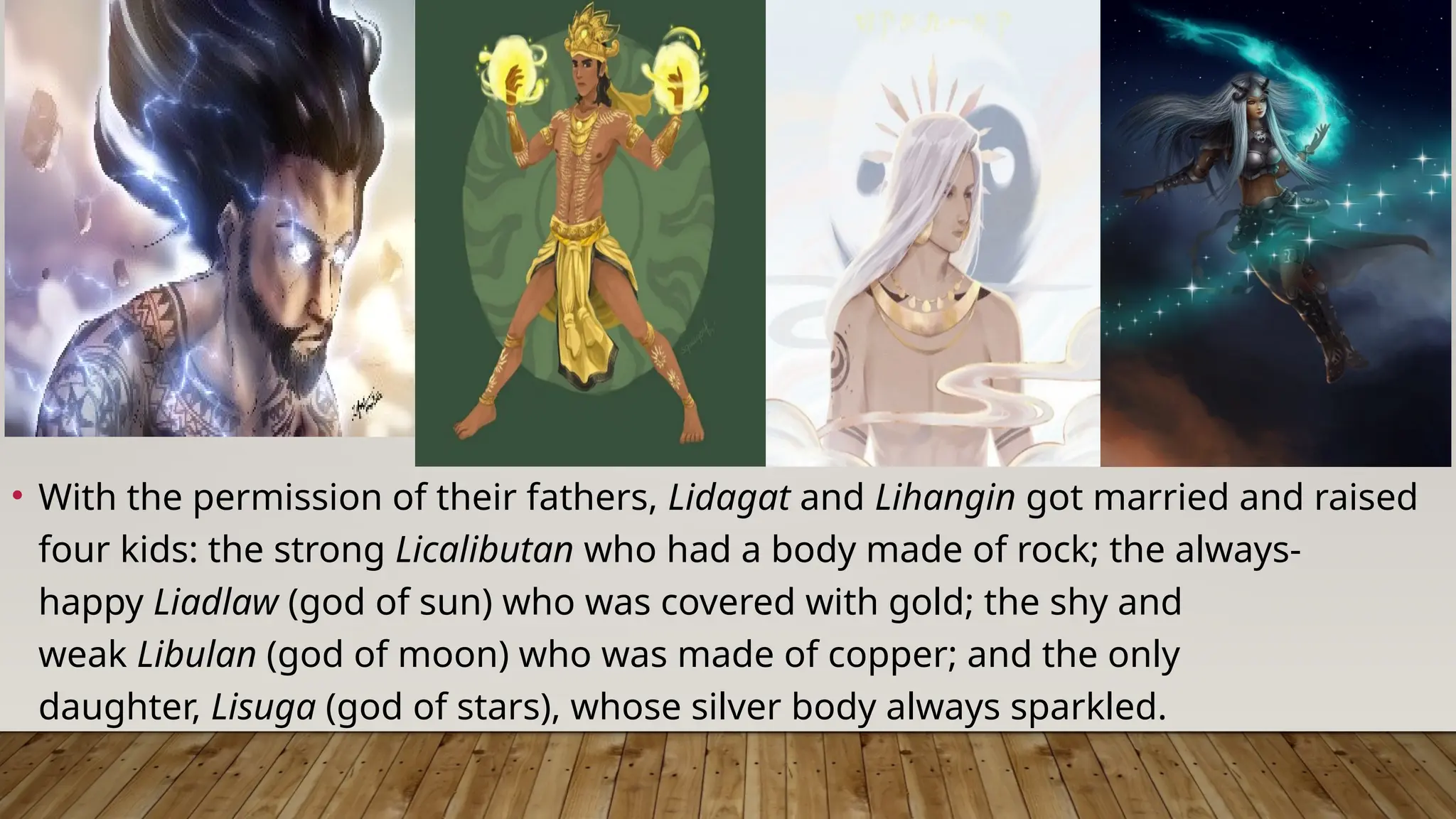• With the permission of their fathers, Lidagat and Lihangin got married and raised
four kids: the strong Licalibutan who had a body made of rock; the always-
happy Liadlaw (god of sun) who was covered with gold; the shy and
weak Libulan (god of moon) who was made of copper; and the only
daughter, Lisuga (god of stars), whose silver body always sparkled.
 