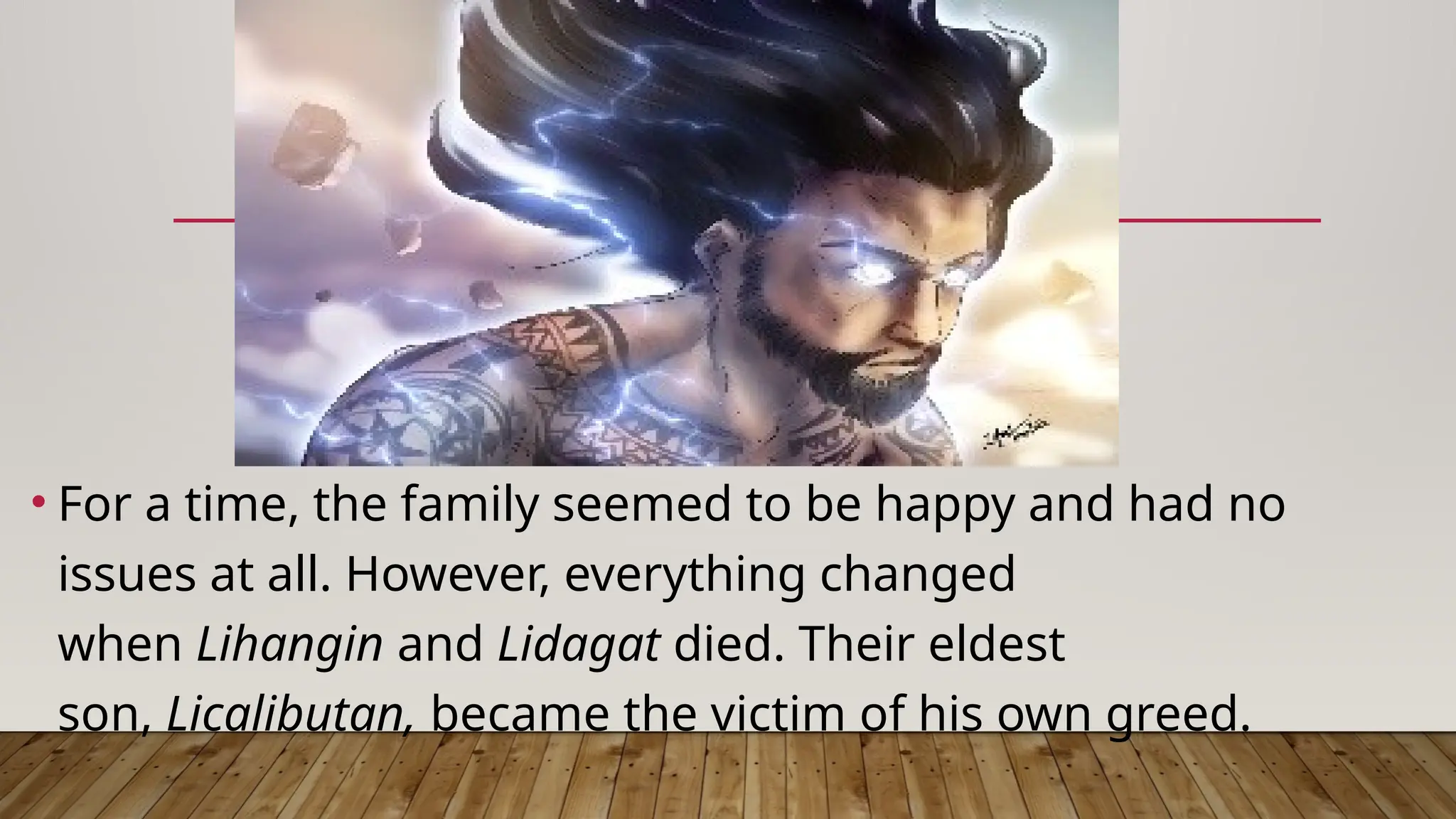 • For a time, the family seemed to be happy and had no
issues at all. However, everything changed
when Lihangin and Lidagat died. Their eldest
son, Licalibutan, became the victim of his own greed.
 