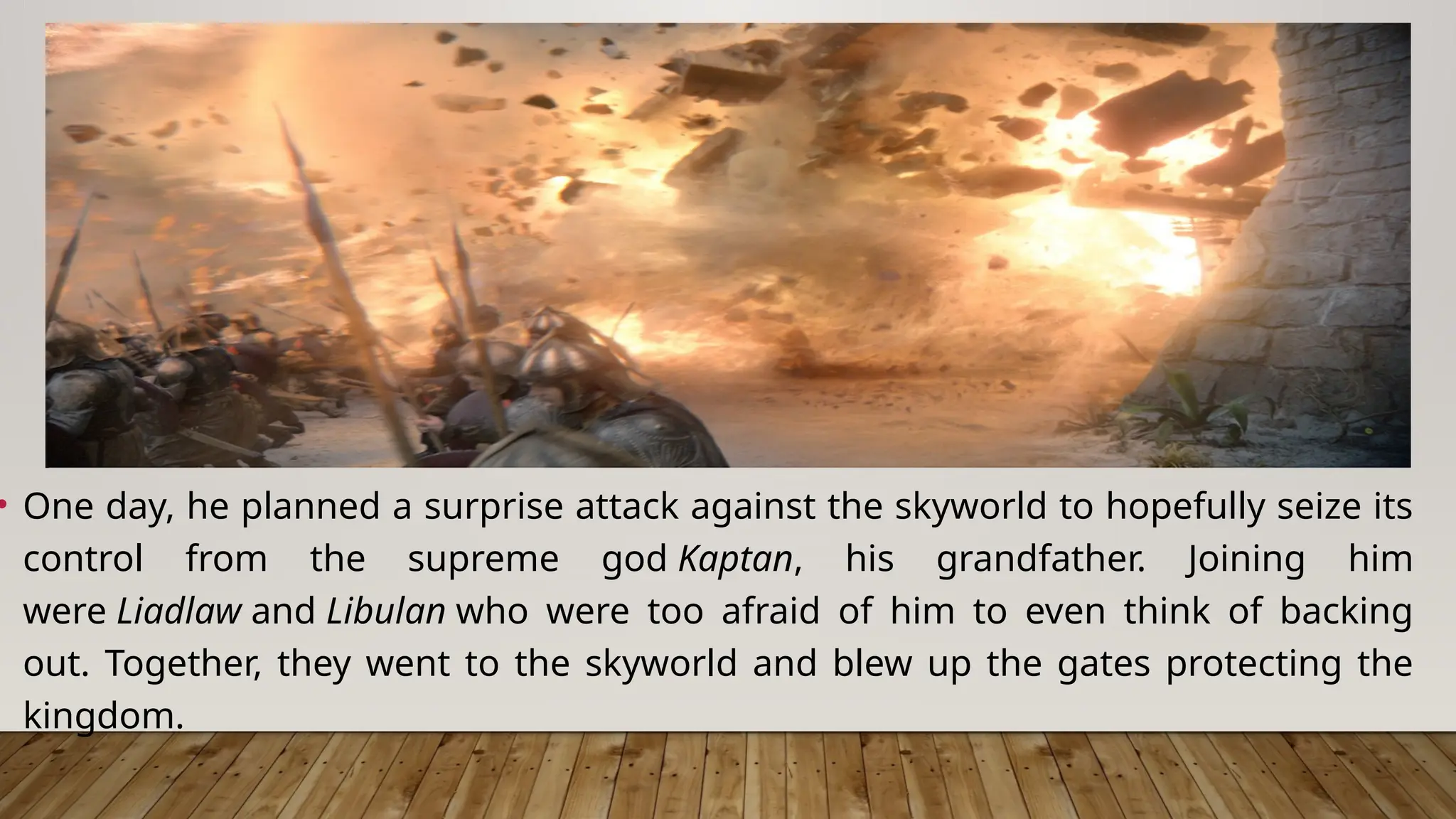 • One day, he planned a surprise attack against the skyworld to hopefully seize its
control from the supreme god Kaptan, his grandfather. Joining him
were Liadlaw and Libulan who were too afraid of him to even think of backing
out. Together, they went to the skyworld and blew up the gates protecting the
kingdom.
 