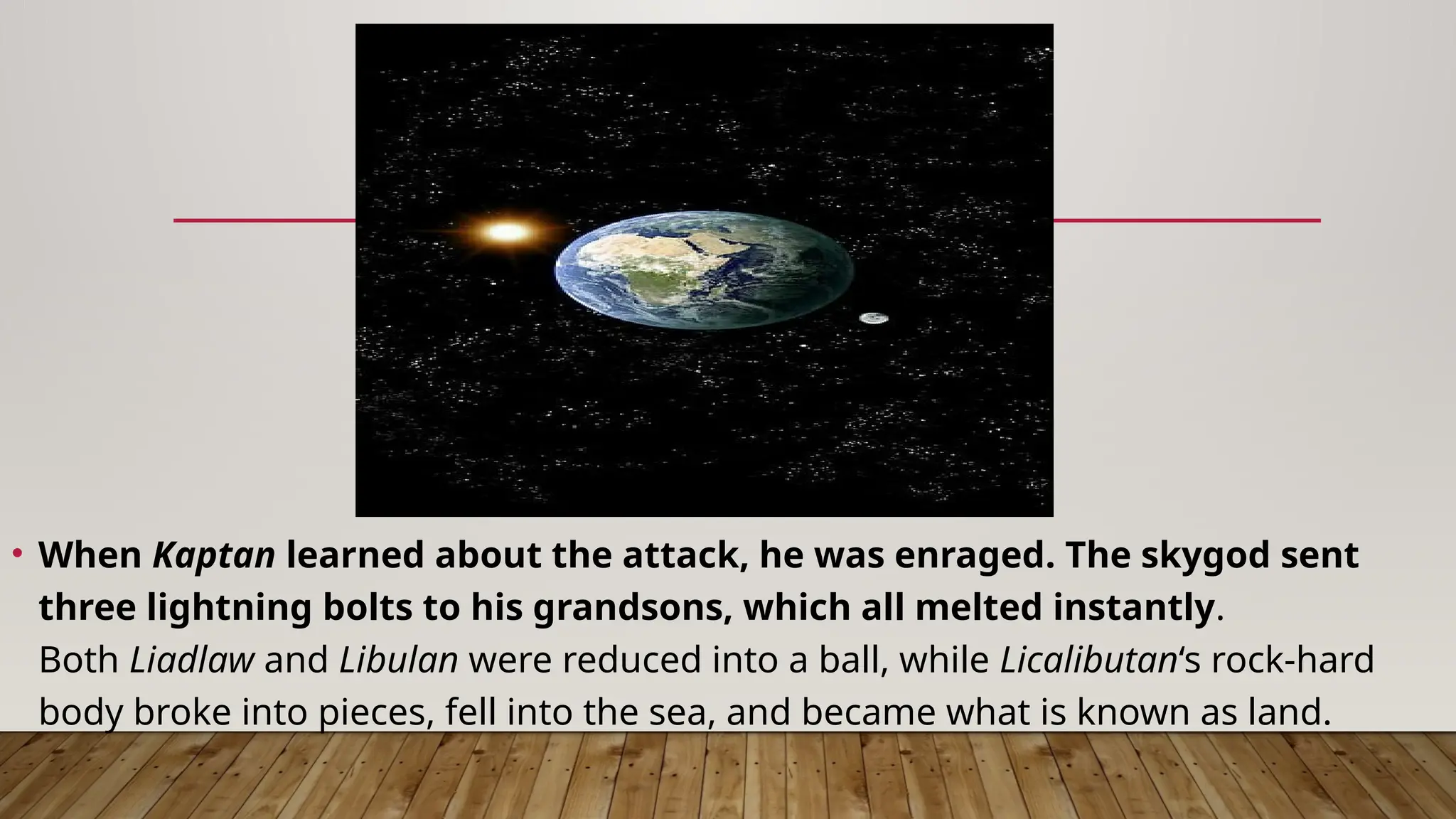 • When Kaptan learned about the attack, he was enraged. The skygod sent
three lightning bolts to his grandsons, which all melted instantly.
Both Liadlaw and Libulan were reduced into a ball, while Licalibutan‘s rock-hard
body broke into pieces, fell into the sea, and became what is known as land.
 