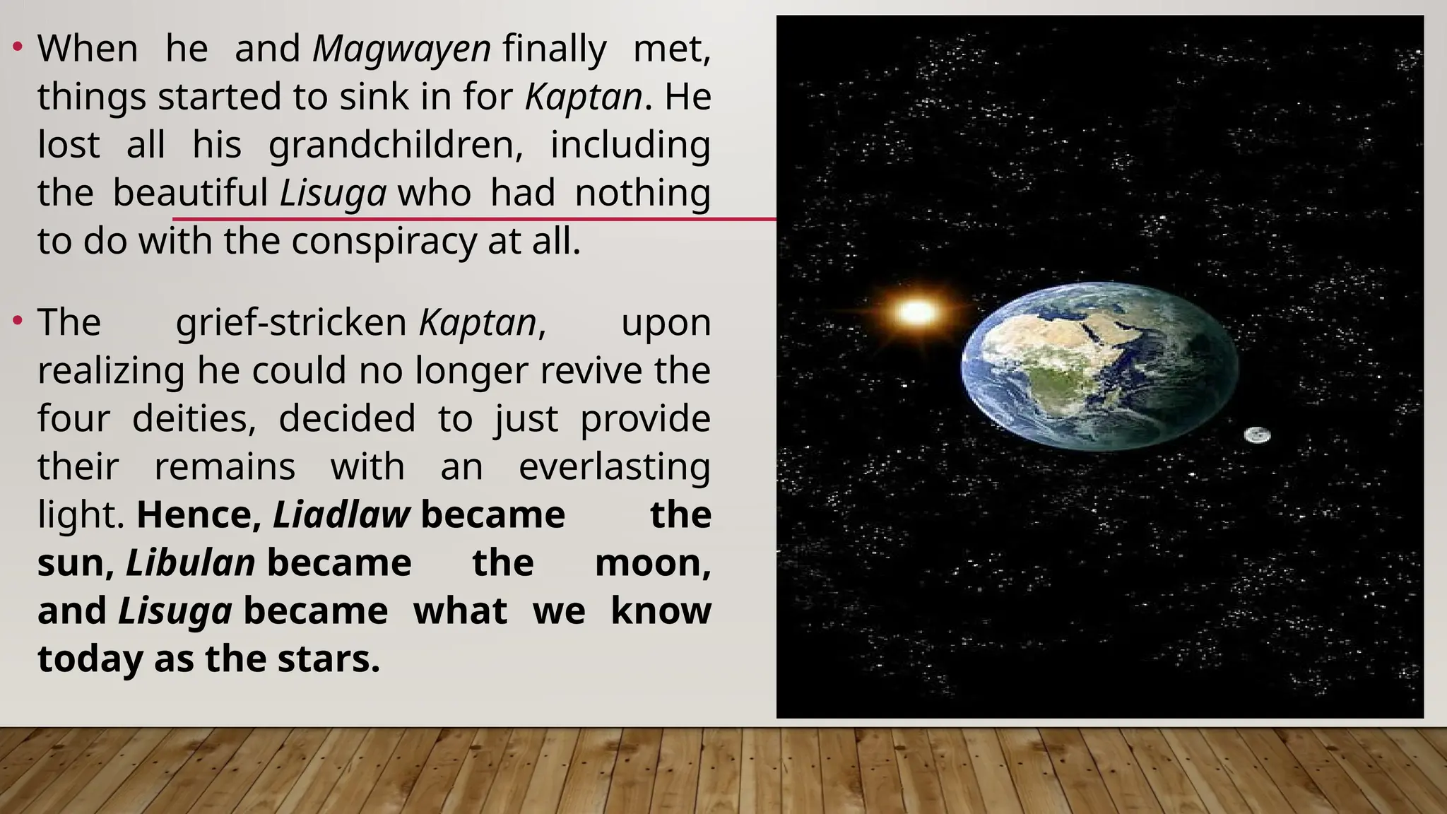 • When he and Magwayen finally met,
things started to sink in for Kaptan. He
lost all his grandchildren, including
the beautiful Lisuga who had nothing
to do with the conspiracy at all.
• The grief-stricken Kaptan, upon
realizing he could no longer revive the
four deities, decided to just provide
their remains with an everlasting
light. Hence, Liadlaw became the
sun, Libulan became the moon,
and Lisuga became what we know
today as the stars.
 