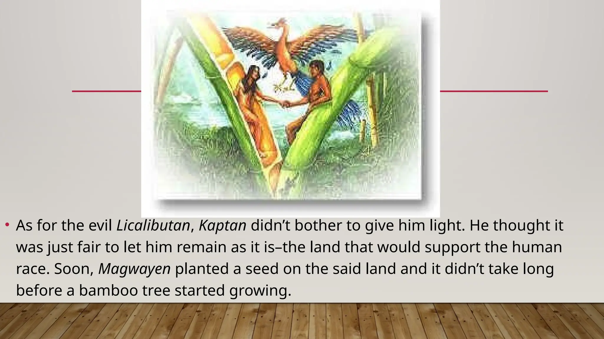 • As for the evil Licalibutan, Kaptan didn’t bother to give him light. He thought it
was just fair to let him remain as it is–the land that would support the human
race. Soon, Magwayen planted a seed on the said land and it didn’t take long
before a bamboo tree started growing.
 