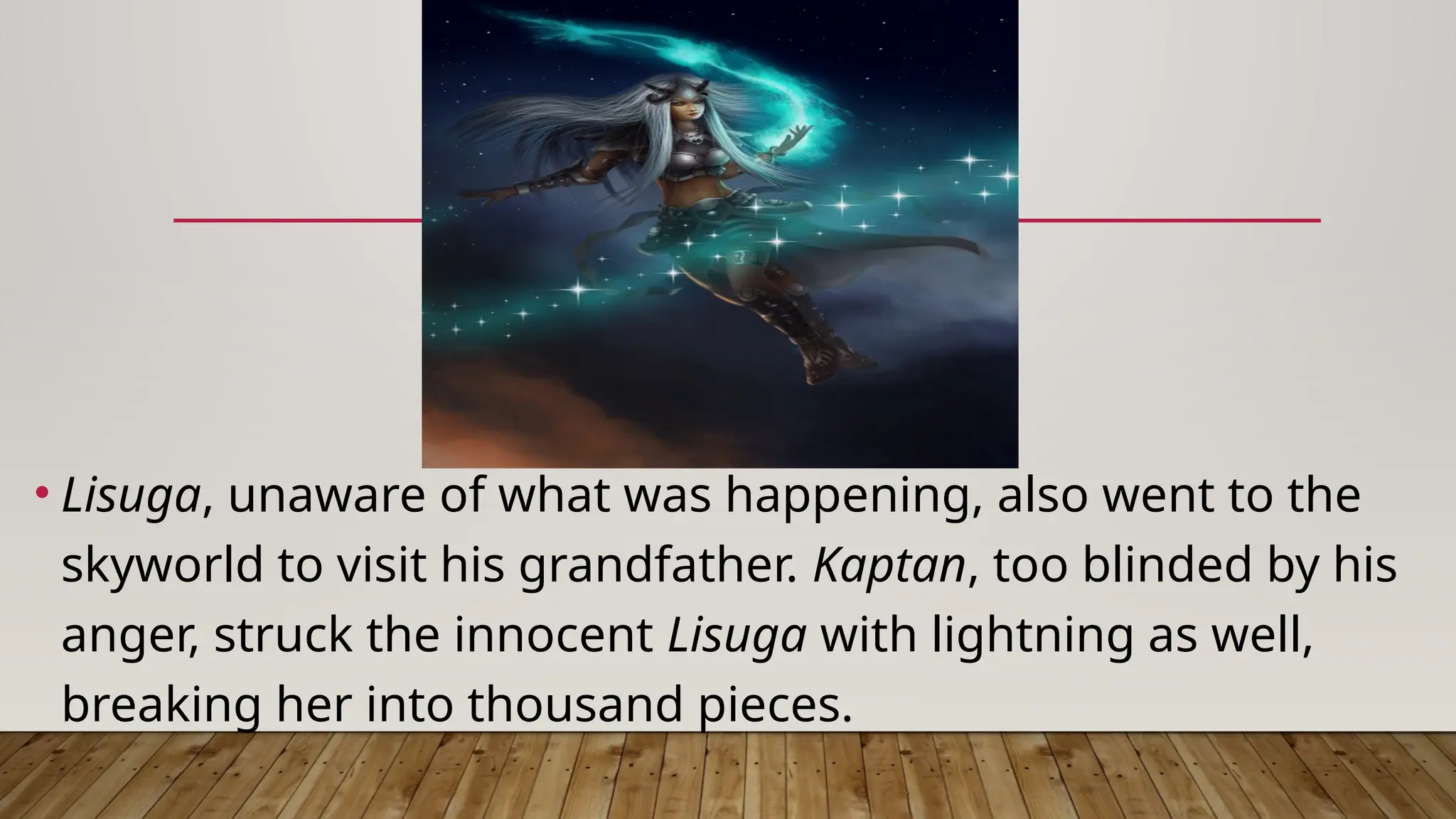 • Lisuga, unaware of what was happening, also went to the
skyworld to visit his grandfather. Kaptan, too blinded by his
anger, struck the innocent Lisuga with lightning as well,
breaking her into thousand pieces.
 
