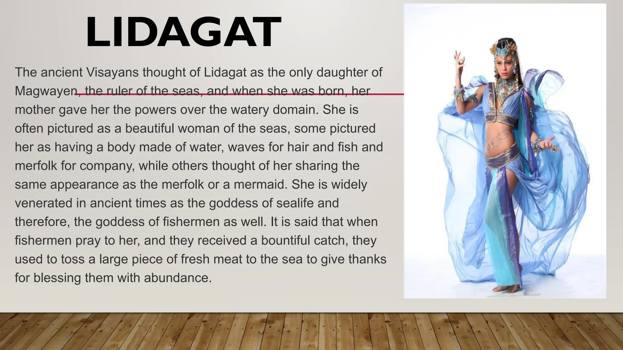 LIDAGAT
The ancient Visayans thought of Lidagat as the only daughter of
Magwayen, the ruler of the seas, and when she was born, her
mother gave her the powers over the watery domain. She is
often pictured as a beautiful woman of the seas, some pictured
her as having a body made of water, waves for hair and fish and
merfolk for company, while others thought of her sharing the
same appearance as the merfolk or a mermaid. She is widely
venerated in ancient times as the goddess of sealife and
therefore, the goddess of fishermen as well. It is said that when
fishermen pray to her, and they received a bountiful catch, they
used to toss a large piece of fresh meat to the sea to give thanks
for blessing them with abundance.
 